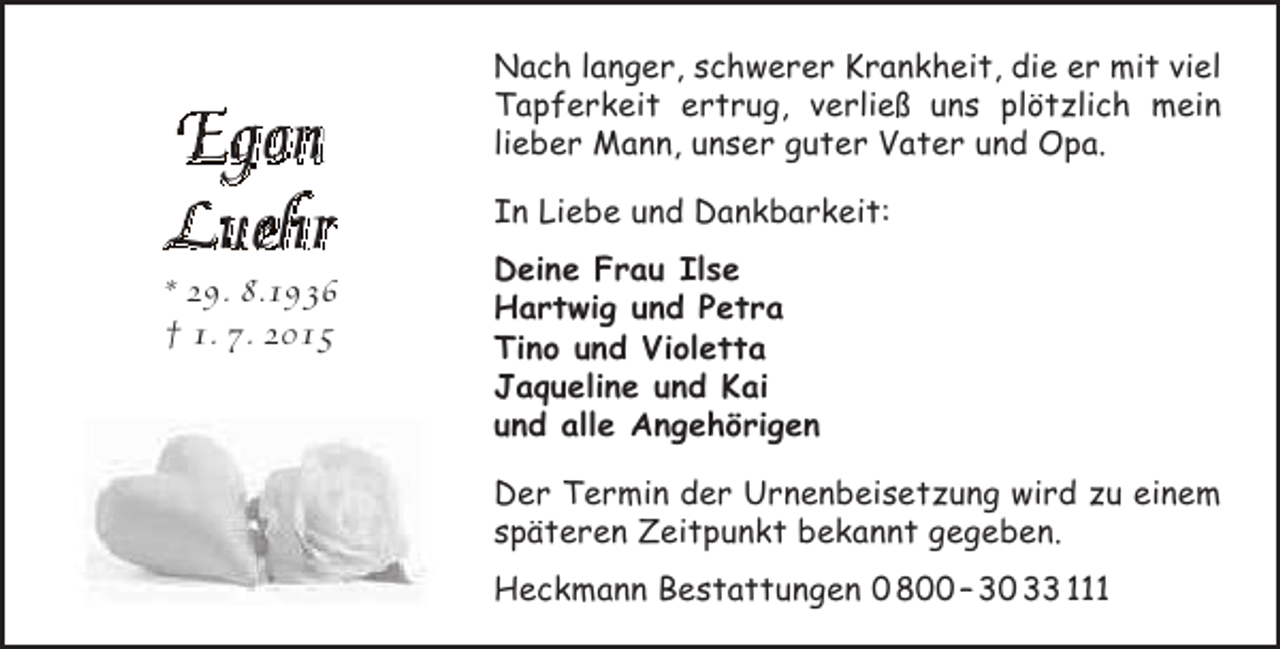 <p>Egon<br />Luehr</p><p>* 29. 8.1936<br />† 1. 7. 2015</p><p>Nach langer, schwerer Krankheit, die er mit viel<br />Tapferkeit ertrug, verließ uns plötzlich mein<br />lieber Mann, unser guter Vater und Opa.<br />In Liebe und Dankbarkeit:<br />Deine Frau Ilse<br />Hartwig und Petra<br />Tino und Violetta<br />Jaqueline und Kai<br />und alle Angehörigen<br />Der Termin der Urnenbeisetzung wird zu einem<br />späteren Zeitpunkt bekannt gegeben.<br />Heckmann Bestattungen 0 800 – 30 33 111</p>