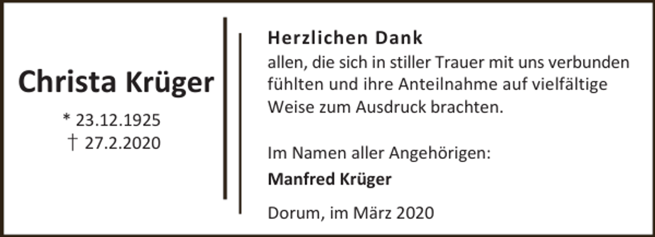 <p>Herzlichen Dank</p><p>Christa Krüger<br />* 23.12.1925<br />† 27.2.2020</p><p>allen, die sich in stiller Trauer mit uns verbunden<br />fühlten und ihre Anteilnahme auf vielfältige<br />Weise zum Ausdruck brachten.<br />Im Namen aller Angehörigen:<br />Manfred Krüger<br />Dorum, im März 2020</p>