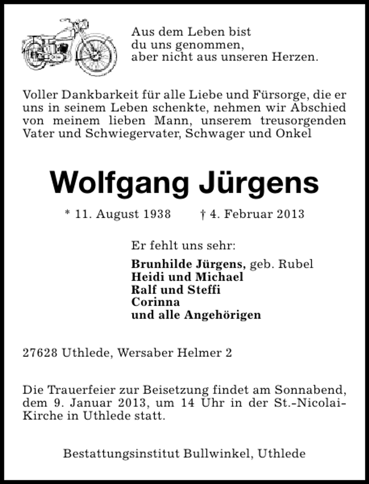 <p>Aus dem Leben bist<br />du uns genommen,<br />aber nicht aus unseren Herzen.<br />Voller Dankbarkeit für alle Liebe und Fürsorge, die er<br />uns in seinem Leben schenkte, nehmen wir Abschied<br />von meinem lieben Mann, unserem treusorgenden<br />Vater und Schwiegervater, Schwager und Onkel</p><p>Wolfgang Jürgens<br />* 11. August 1938</p><p>† 4. Februar 2013</p><p>Er fehlt uns sehr:<br />Brunhilde Jürgens, geb. Rubel<br />Heidi und Michael<br />Ralf und Steffi<br />Corinna<br />und alle Angehörigen<br />27628 Uthlede, Wersaber Helmer 2<br />Die Trauerfeier zur Beisetzung findet am Sonnabend,<br />dem 9. Januar 2013, um 14 Uhr in der St.-NicolaiKirche in Uthlede statt.<br />Bestattungsinstitut Bullwinkel, Uthlede</p>