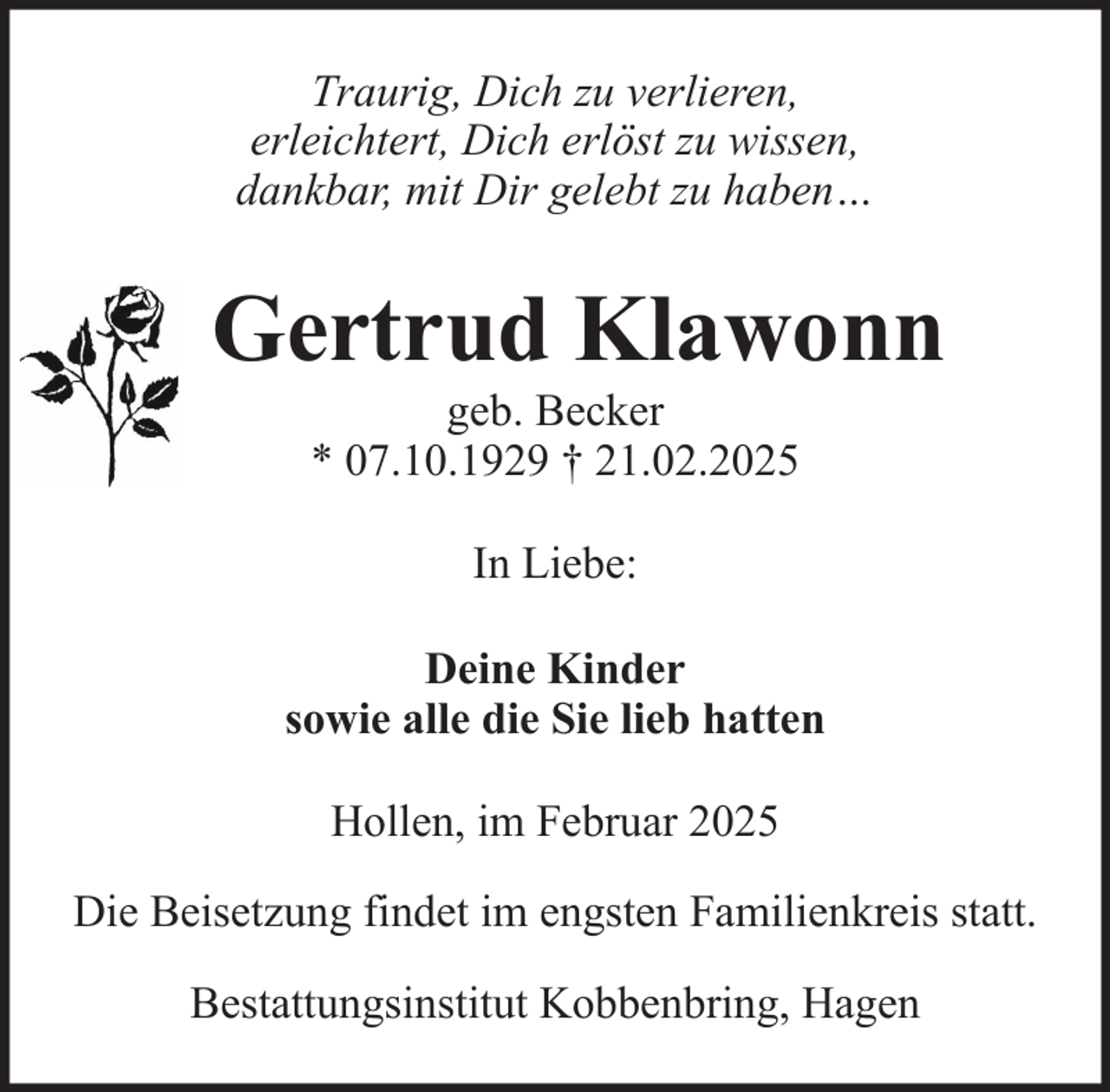 <p>Traurig, Dich zu verlieren,<br />erleichtert, Dich erlöst zu wissen,<br />dankbar, mit Dir gelebt zu haben…</p><p>Gertrud Klawonn<br />geb. Becker<br />* 07.10.1929 † 21.02.2025<br />In Liebe:<br />Deine Kinder<br />sowie alle die Sie lieb hatten<br />Hollen, im Februar 2025<br />Die Beisetzung findet im engsten Familienkreis statt.<br />Bestattungsinstitut Kobbenbring, Hagen</p>