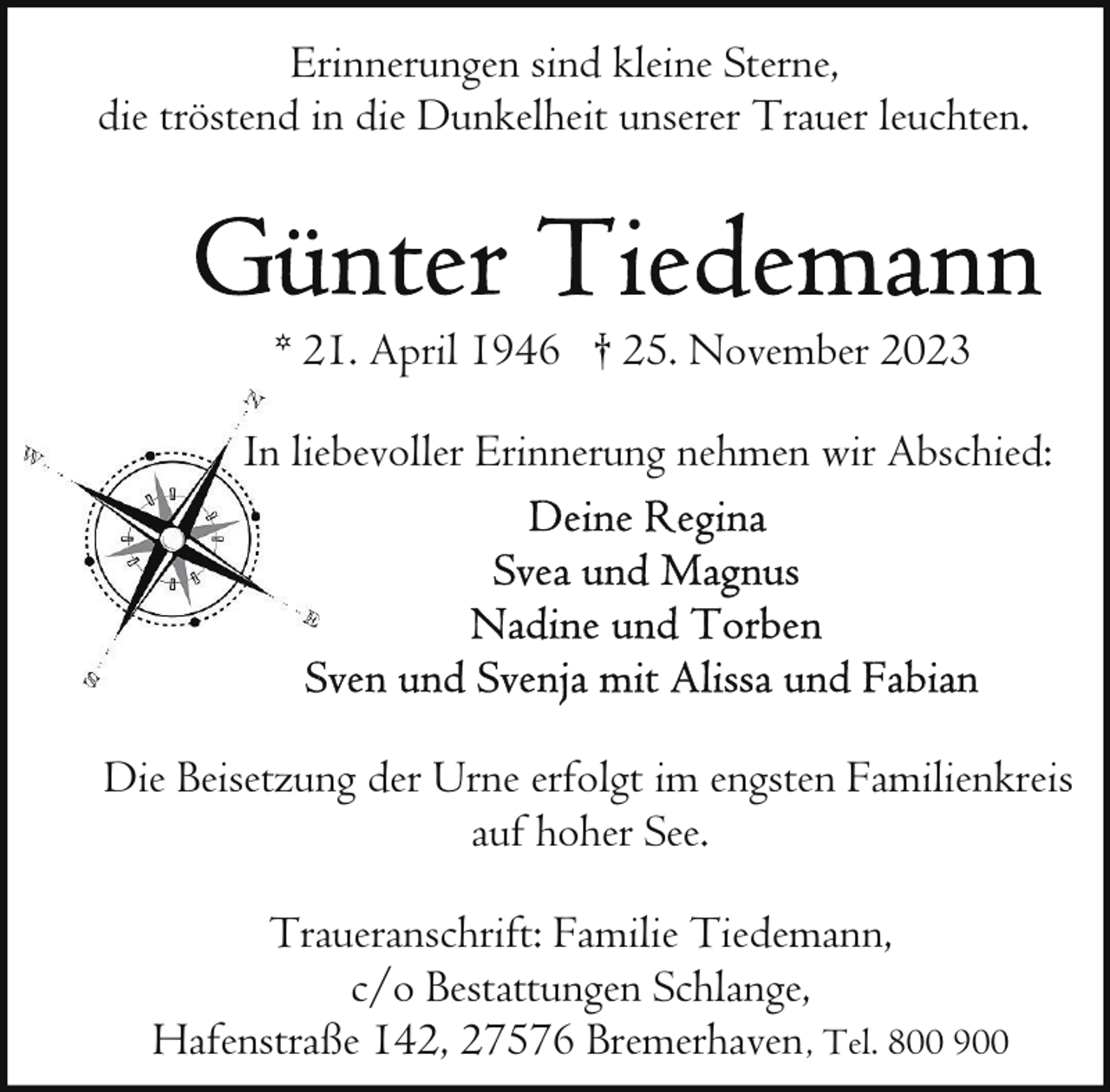 <p>Erinnerungen sind kleine Sterne,<br />die tröstend in die Dunkelheit unserer Trauer leuchten.</p><p>* 21. April 1946 † 25. November 2023<br />In lieebevoller Erinnerung nehmen wir Abschied:</p><p>Die Beisetzung der Urne erfolgt im engsten Familienkreis<br />auf hoher See.<br />Traueranschrift: Familie Tiedemann,<br />c/o Bestattungen Schlange,<br />Hafenstraße 142, 27576 Bremerhaven , Tel. 800 900</p>