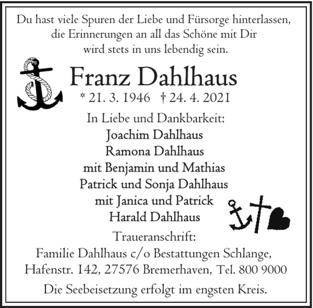 <p>Du hast viele Spuren der Liebe und Fürsorge hinterlassen,<br />die Erinnerungen an all das Schöne mit Dir<br />wird stets in uns lebendig sein.</p>
<p>* 21. 3. 1946 † 24. 4. 2021<br />In Liebe und Dankbarkeit:</p>
<p>Traueranschrift:<br />Familie Dahlhaus c/o Bestattungen Schlange,<br />Hafenstr. 142, 27576 Bremerhaven, Tel. 800 9000<br />Die Seebeisetzung erfolgt im engsten Kreis.</p>