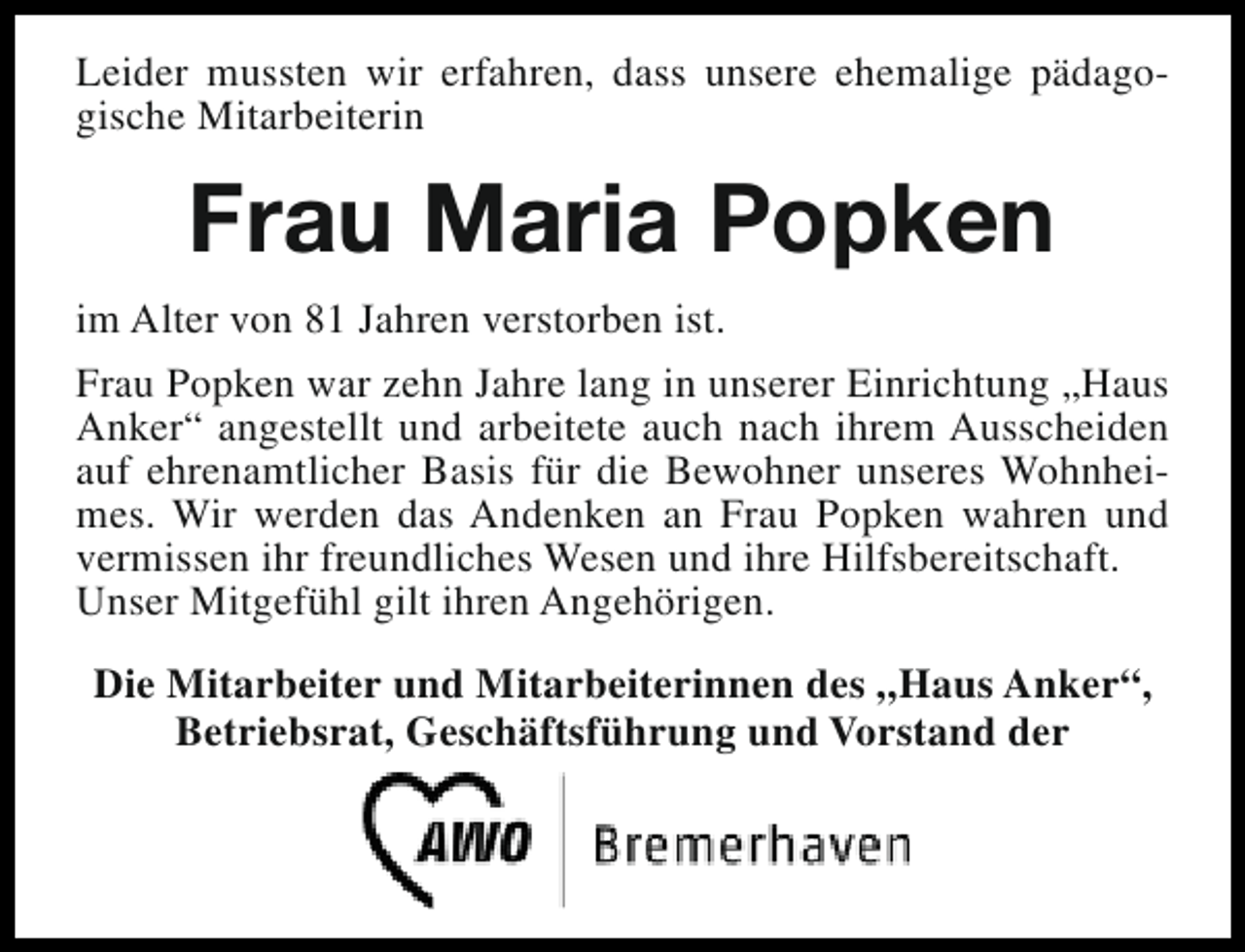 <p>Leider mussten wir erfahren, dass unsere ehemalige pädagogische Mitarbeiterin</p><p>Frau Maria Popken<br />im Alter von 81 Jahren verstorben ist.<br />Frau Popken war zehn Jahre lang in unserer Einrichtung „Haus<br />Anker“ angestellt und arbeitete auch nach ihrem Ausscheiden<br />auf ehrenamtlicher Basis für die Bewohner unseres Wohnheimes. Wir werden das Andenken an Frau Popken wahren und<br />vermissen ihr freundliches Wesen und ihre Hilfsbereitschaft.<br />Unser Mitgefühl gilt ihren Angehörigen.<br />Die Mitarbeiter und Mitarbeiterinnen des „Haus Anker“,<br />Betriebsrat, Geschäftsführung und Vorstand der</p>