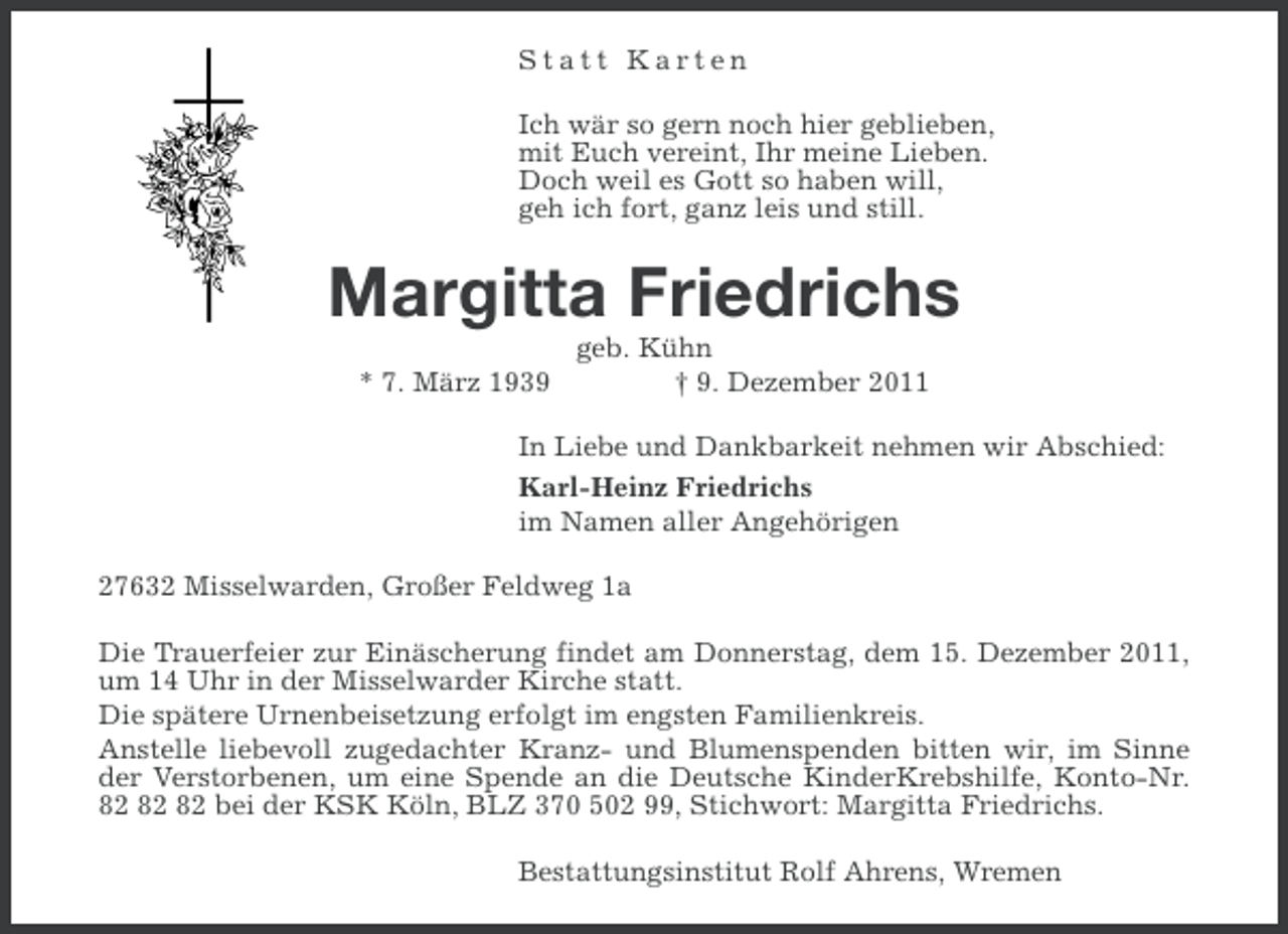 <p>Statt Karten<br />Ich wär so gern noch hier geblieben,<br />mit Euch vereint, Ihr meine Lieben.<br />Doch weil es Gott so haben will,<br />geh ich fort, ganz leis und still.</p><p>Margitta Friedrichs<br />* 7. März 1939</p><p>geb. Kühn<br />† 9. Dezember 2011</p><p>In Liebe und Dankbarkeit nehmen wir Abschied:<br />Karl-Heinz Friedrichs<br />im Namen aller Angehörigen<br />27632 Misselwarden, Großer Feldweg 1a<br />Die Trauerfeier zur Einäscherung findet am Donnerstag, dem 15. Dezember 2011,<br />um 14 Uhr in der Misselwarder Kirche statt.<br />Die spätere Urnenbeisetzung erfolgt im engsten Familienkreis.<br />Anstelle liebevoll zugedachter Kranz- und Blumenspenden bitten wir, im Sinne<br />der Verstorbenen, um eine Spende an die Deutsche KinderKrebshilfe, Konto-Nr.<br />bei der KSK Köln, BLZ 370 502 99, Stichwort: Margitta Friedrichs.<br />Bestattungsinstitut Rolf Ahrens, Wremen</p>