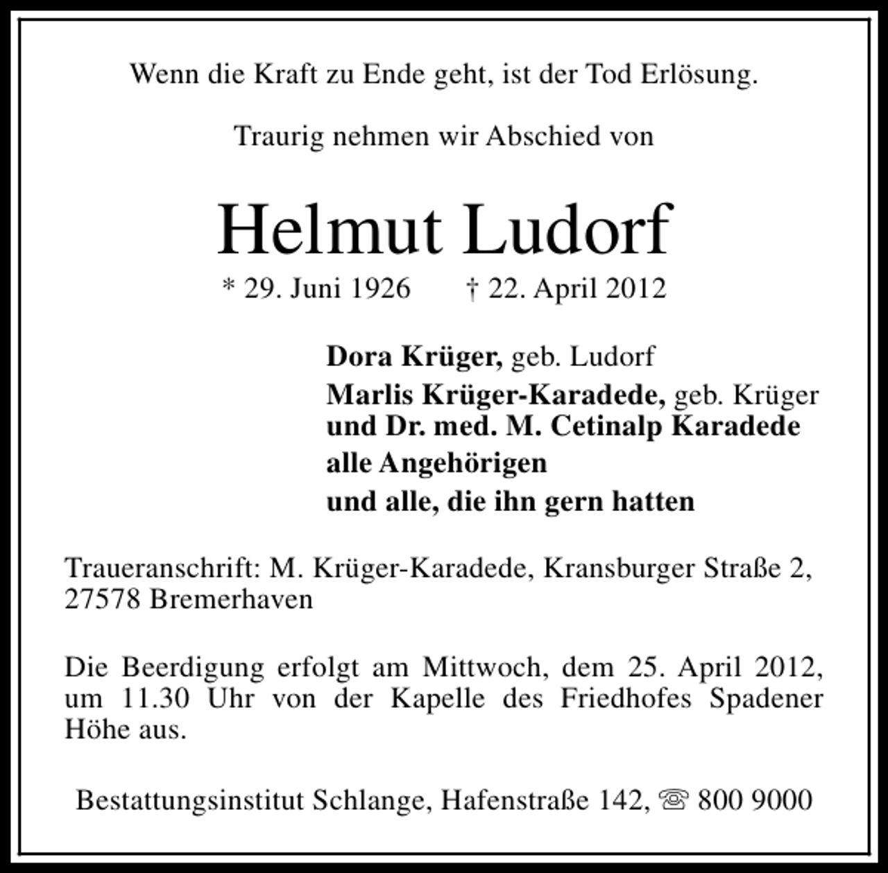 <p>Wenn die Kraft zu Ende geht, ist der Tod Erlösung.<br />Traurig nehmen wir Abschied von</p><p>Helmut Ludorf<br />* 29. Juni 1926</p><p>† 22. April 2012</p><p>Dora Krüger, geb. Ludorf<br />Marlis Krüger-Karadede, geb. Krüger<br />und Dr. med. M. Cetinalp Karadede<br />alle Angehörigen<br />und alle, die ihn gern hatten<br />Traueranschrift: M. Krüger-Karadede, Kransburger Straße 2,<br />27578 Bremerhaven<br />Die Beerdigung erfolgt am Mittwoch, dem 25. April 2012,<br />um 11.30 Uhr von der Kapelle des Friedhofes Spadener<br />Höhe aus.<br />Bestattungsinstitut Schlange, Hafenstraße 142, s 800 9000</p>