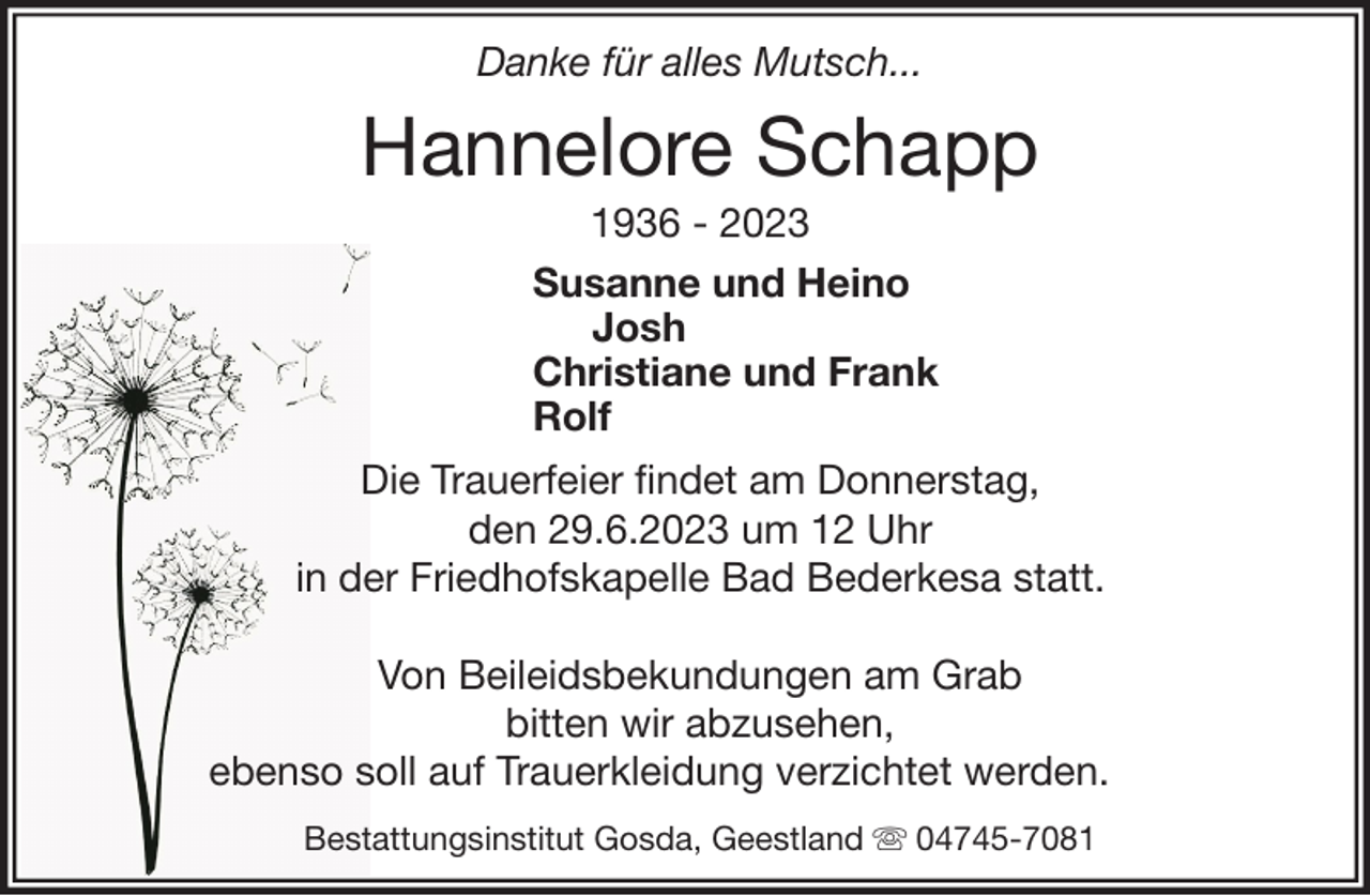 <p>Danke für alles Mutsch...</p><p>Hannelore Schapp<br />1936 - 2023<br />Susanne und Heino<br />Josh<br />Christiane und Frank<br />Rolf<br />Die Trauerfeier findet am Donnerstag,<br />den 29.6.2023 um 12 Uhr<br />in der Friedhofskapelle Bad Bederkesa statt.<br />Von Beileidsbekundungen am Grab<br />bitten wir abzusehen,<br />ebenso soll auf Trauerkleidung verzichtet werden.<br />Bestattungsinstitut Gosda, Geestland</p><p>04745-7081</p>