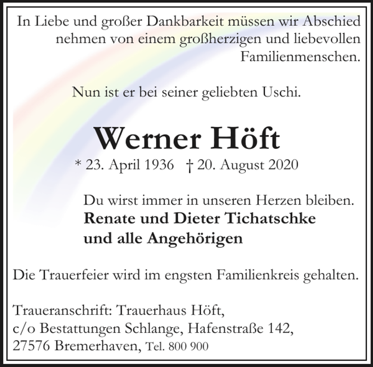<p>In Liebe und großer Dankbarkeit müssen wir Abschied<br />nehmen von einem großherzigen und liebevollen<br />Familienmenschen.<br />Nun ist er bei seiner geliebten Uschi.</p><p>Werner Höft</p><p>* 23. April 1936 † 20. August 2020<br />Du wirst immer in unseren Herzen bleiben.</p><p>Renate und Dieter Tichatschke<br />und alle Angehörigen</p><p>Die Trauerfeier wird im engsten Familienkreis gehalten.<br />Traueranschrift: Trauerhaus Höft,<br />c/o Bestattungen Schlange, Hafenstraße 142,<br />27576 Bremerhaven, Tel. 800 900</p>