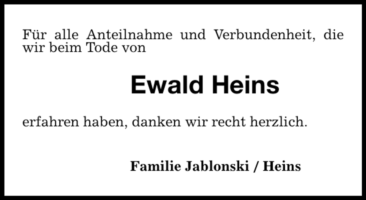 <p>Für alle Anteilnahme und Verbundenheit, die<br />wir beim Tode von</p><p>Ewald Heins<br />erfahren haben, danken wir recht herzlich.<br />Familie Jablonski / Heins</p>