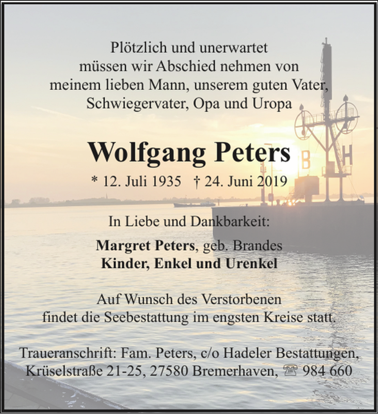 <p>Plötzlich und unerwartet<br />müssen wir Abschied nehmen von<br />meinem lieben Mann, unserem guten Vater,<br />Schwiegervater, Opa und Uropa</p><p>Wolfgang Peters<br />* 12. Juli 1935 † 24. Juni 2019<br />In Liebe und Dankbarkeit:<br />Margret Peters, geb. Brandes<br />Kinder, Enkel und Urenkel<br />Auf Wunsch des Verstorbenen<br />findet die Seebestattung im engsten Kreise statt.<br />Traueranschrift: Fam. Peters, c/o Hadeler Bestattungen,<br />Krüselstraße 21-25, 27580 Bremerhaven, ' 984 660</p>