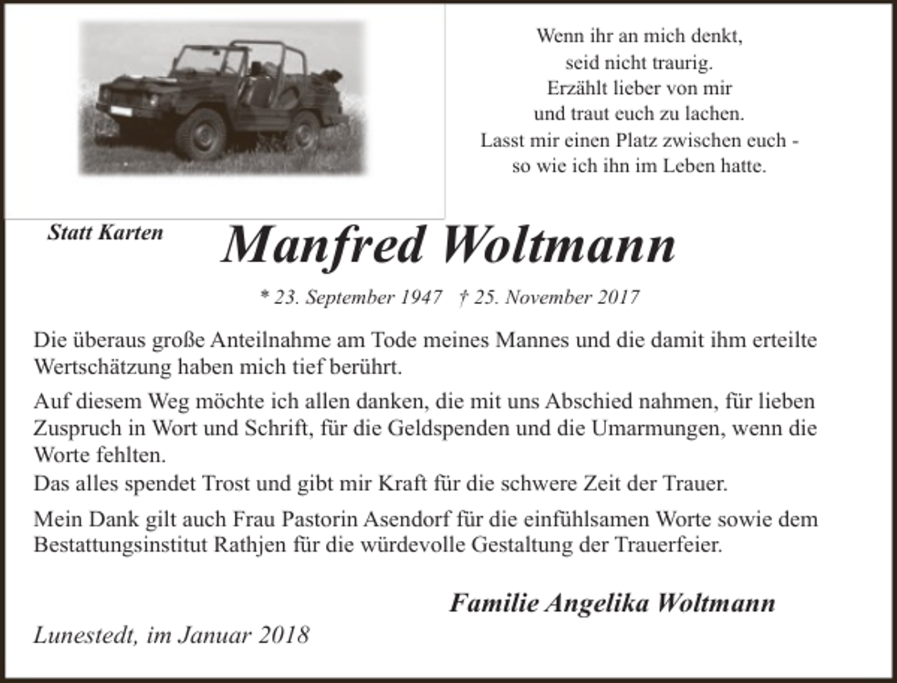 <p>Wenn ihr an mich denkt,<br />seid nicht traurig.<br />Erzählt lieber von mir<br />und traut euch zu lachen.<br />Lasst mir einen Platz zwischen euch so wie ich ihn im Leben hatte.</p><p>Statt Karten</p><p>Manfred Woltmann<br />* 23. September 1947 † 25. November 2017</p><p>Die überaus große Anteilnahme am Tode meines Mannes und die damit ihm erteilte<br />Wertschätzung haben mich tief berührt.<br />Auf diesem Weg möchte ich allen danken, die mit uns Abschied nahmen, für lieben<br />Zuspruch in Wort und Schrift, für die Geldspenden und die Umarmungen, wenn die<br />Worte fehlten.<br />Das alles spendet Trost und gibt mir Kraft für die schwere Zeit der Trauer.<br />Mein Dank gilt auch Frau Pastorin Asendorf für die einfühlsamen Worte sowie dem<br />Bestattungsinstitut Rathjen für die würdevolle Gestaltung der Trauerfeier.</p><p>Lunestedt, im Januar 2018</p><p>Familie Angelika Woltmann</p>