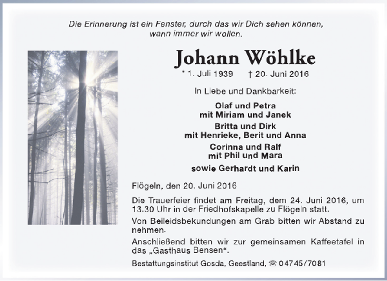 <p>Die Erinnerung ist ein Fenster, durch das wir Dich sehen können,<br />wann immer wir wollen.</p><p>Johann Wöhlke<br />* 1. Juli 1939</p><p>† 20. Juni 2016</p><p>In Liebe und Dankbarkeit:<br />Olaf und Petra<br />mit Miriam und Janek<br />Britta und Dirk<br />mit Henrieke, Berit und Anna<br />Corinna und Ralf<br />mit Phil und Mara<br />sowie Gerhardt und Karin<br />Flögeln, den 20. Juni 2016<br />Die Trauerfeier findet am Freitag, dem 24. Juni 2016, um<br />13.30 Uhr in der Friedhofskapelle zu Flögeln statt.<br />Von Beileidsbekundungen am Grab bitten wir Abstand zu<br />nehmen.<br />Anschließend bitten wir zur gemeinsamen Kaffeetafel in<br />das „Gasthaus Bensen“.<br />Bestattungsinstitut Gosda, Geestland,  0 47 45 / 70 81</p>