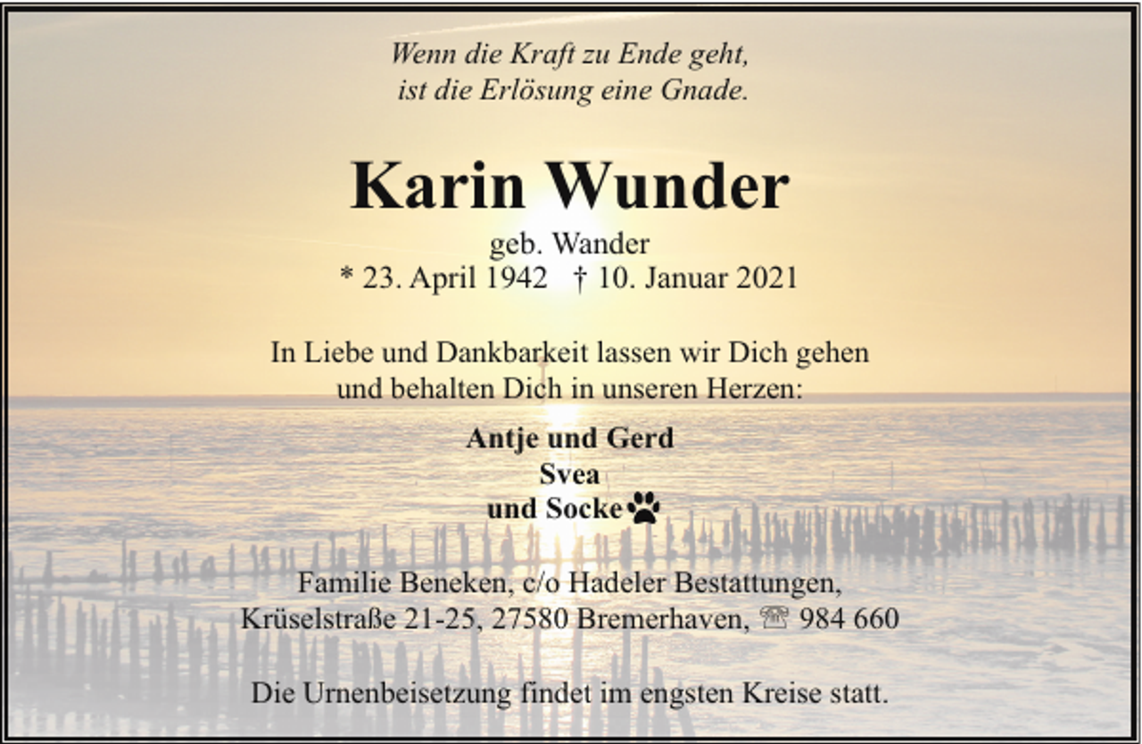 <p>Wenn die Kraft zu Ende geht,<br />ist die Erlösung eine Gnade.</p><p>Karin Wunder</p><p>geb. Wander<br />* 23. April 1942 † 10. Januar 2021<br />In Liebe und Dankbarkeit lassen wir Dich gehen<br />und behalten Dich in unseren Herzen:<br />Antje und Gerd<br />Svea<br />und Socke<br />Familie Beneken, c/o Hadeler Bestattungen,<br />Krüselstraße 21-25, 27580 Bremerhaven, ' 984 660<br />Die Urnenbeisetzung findet im engsten Kreise statt.</p>