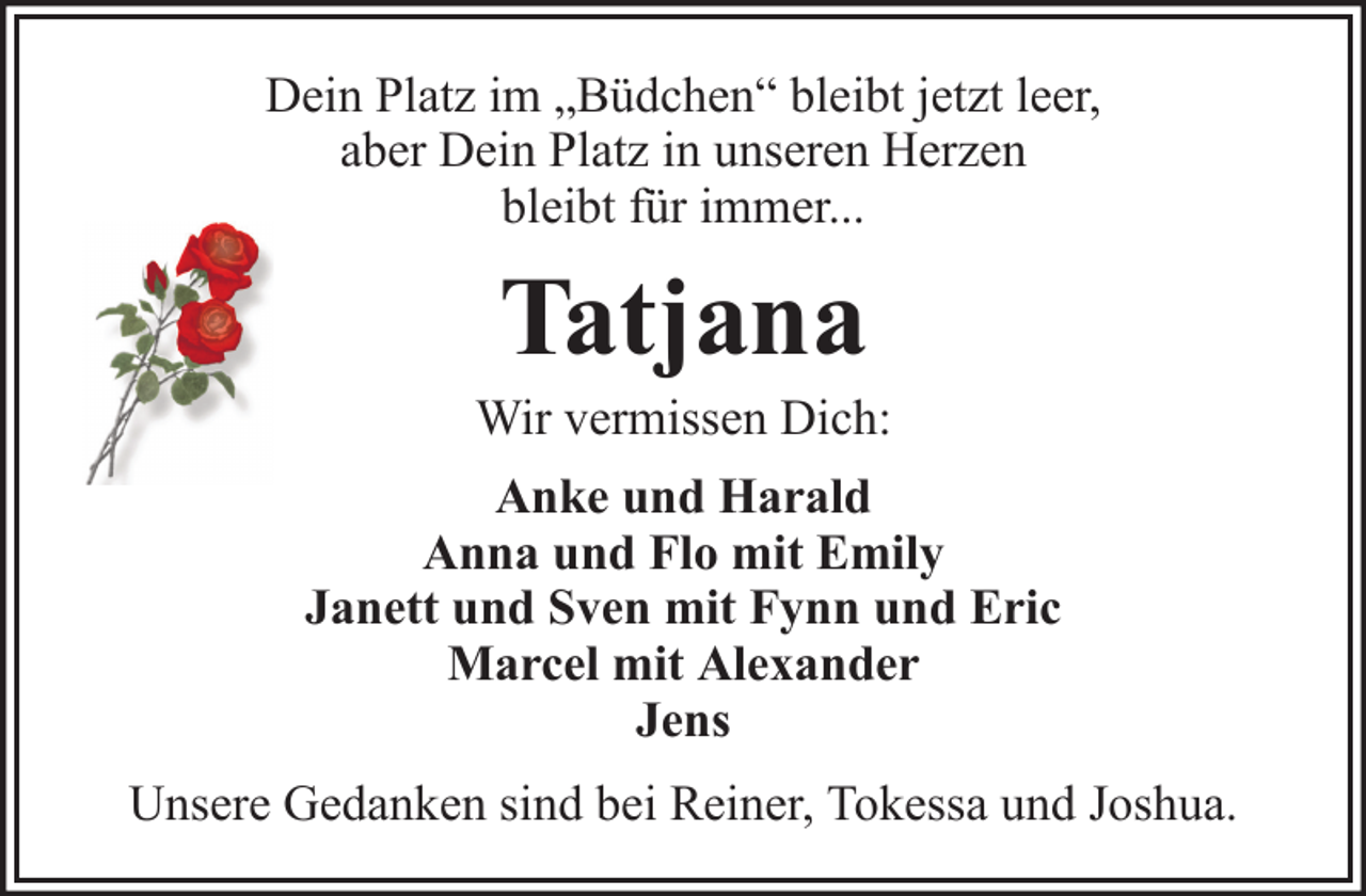 <p>Dein Platz im „Büdchen“ bleibt jetzt leer,<br />aber Dein Platz in unseren Herzen<br />bleibt für immer...</p><p>Tatjana<br />Wir vermissen Dich:<br />Anke und Harald<br />Anna und Flo mit Emily<br />Janett und Sven mit Fynn und Eric<br />Marcel mit Alexander<br />Jens<br />Unsere Gedanken sind bei Reiner, Tokessa und Joshua.</p>