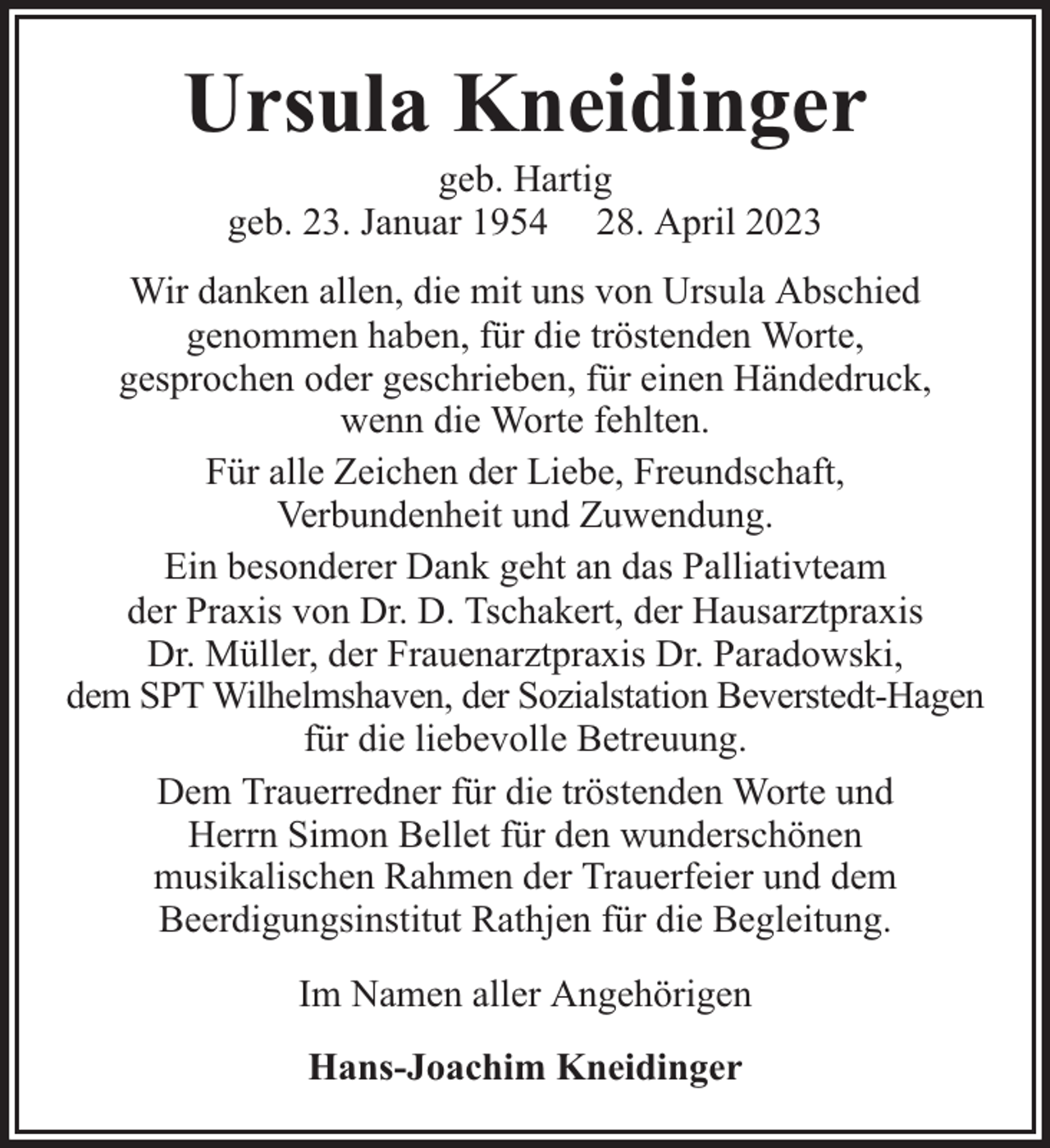 <p>Ursula Kneidinger<br />geb. Hartig<br />geb. 23. Januar 1954 28. April 2023</p><p>Wir danken allen, die mit uns von Ursula Abschied<br />genommen haben, für die tröstenden Worte,<br />gesprochen oder geschrieben, für einen Händedruck,<br />wenn die Worte fehlten.<br />Für alle Zeichen der Liebe, Freundschaft,<br />Verbundenheit und Zuwendung.<br />Ein besonderer Dank geht an das Palliativteam<br />der Praxis von Dr. D. Tschakert, der Hausarztpraxis<br />Dr. Müller, der Frauenarztpraxis Dr. Paradowski,<br />dem SPT Wilhelmshaven, der Sozialstation Beverstedt-Hagen<br />für die liebevolle Betreuung.<br />Dem Trauerredner für die tröstenden Worte und<br />Herrn Simon Bellet für den wunderschönen<br />musikalischen Rahmen der Trauerfeier und dem<br />Beerdigungsinstitut Rathjen für die Begleitung.<br />Im Namen aller Angehörigen<br />Hans-Joachim Kneidinger</p>
