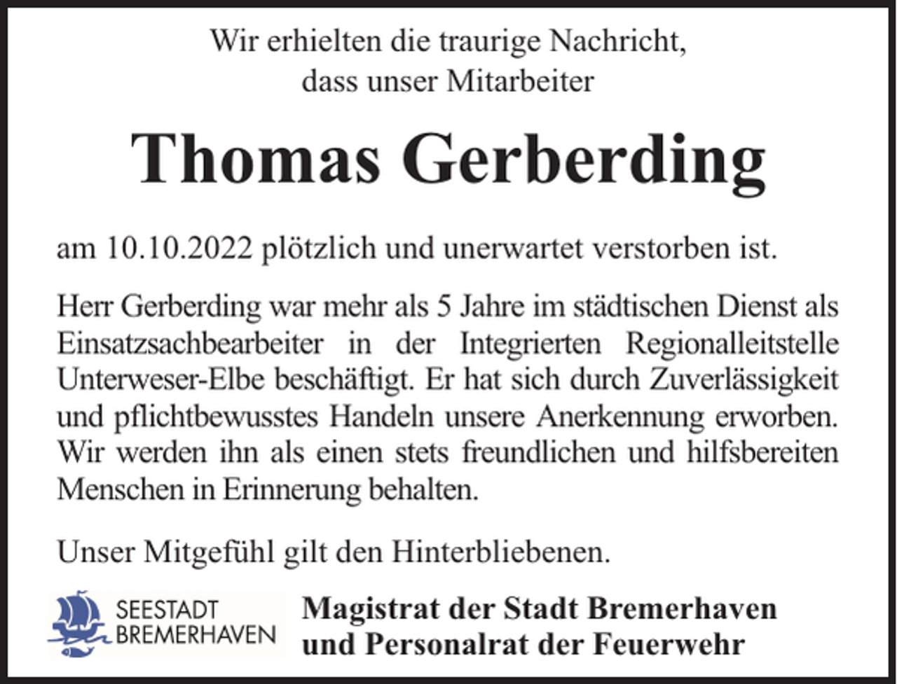 <p>Wir erhielten die traurige Nachricht,<br />dass unser Mitarbeiter</p><p>Thomas Gerberding<br />am 10.10.2022 plötzlich und unerwartet verstorben ist.<br />Herr Gerberding war mehr als 5 Jahre im städtischen Dienst als<br />Einsatzsachbearbeiter in der Integrierten Regionalleitstelle<br />Unterweser-Elbe beschäftigt. Er hat sich durch Zuverlässigkeit<br />und pflichtbewusstes Handeln unsere Anerkennung erworben.<br />Wir werden ihn als einen stets freundlichen und hilfsbereiten<br />Menschen in Erinnerung behalten.<br />Unser Mitgefühl gilt den Hinterbliebenen.<br />Magistrat der Stadt Bremerhaven<br />und Personalrat der Feuerwehr</p>