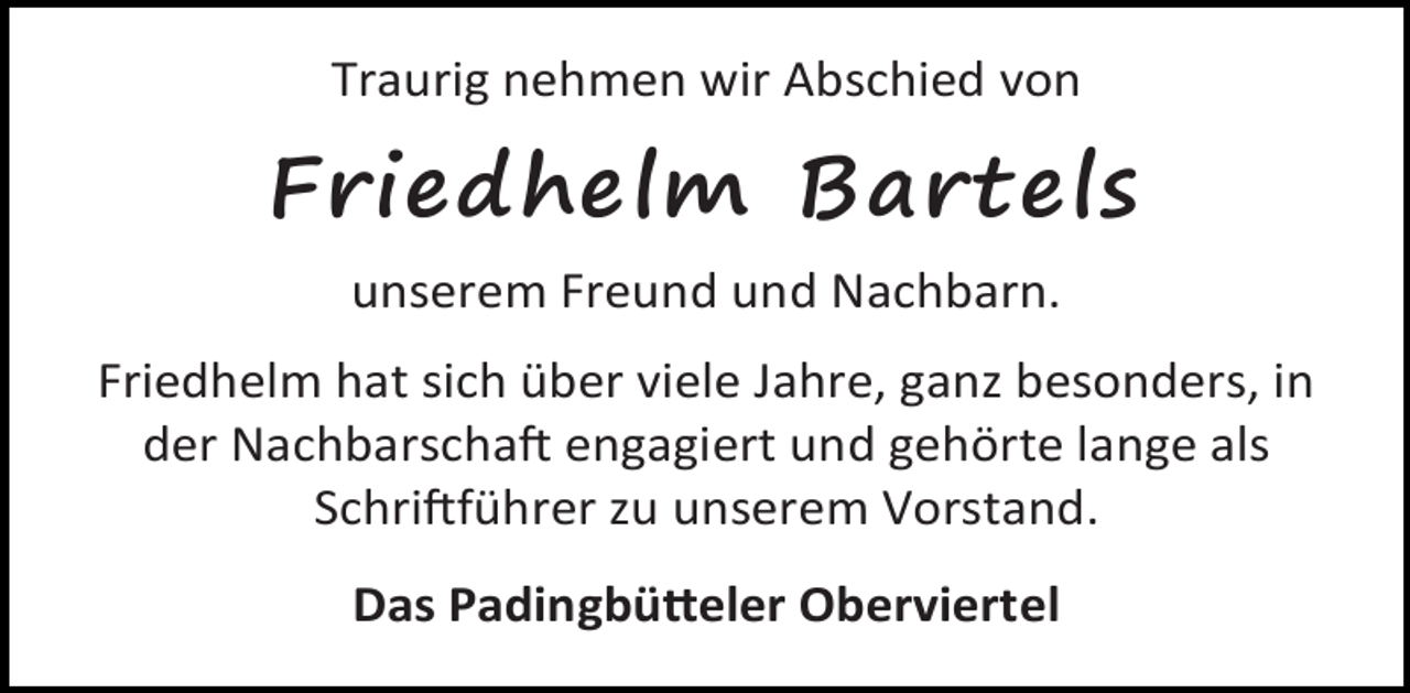 <p>Traurig nehmen wir Abschied von</p><p>Friedhelm Bartels<br />unserem Freund und Nachbarn.<br />Friedhelm hat sich über viele Jahre, ganz besonders, in<br />der Nachbarscha engagiert und gehörte lange als<br />Schri führer zu unserem Vorstand.<br />Das Padingbü eler Oberviertel</p>