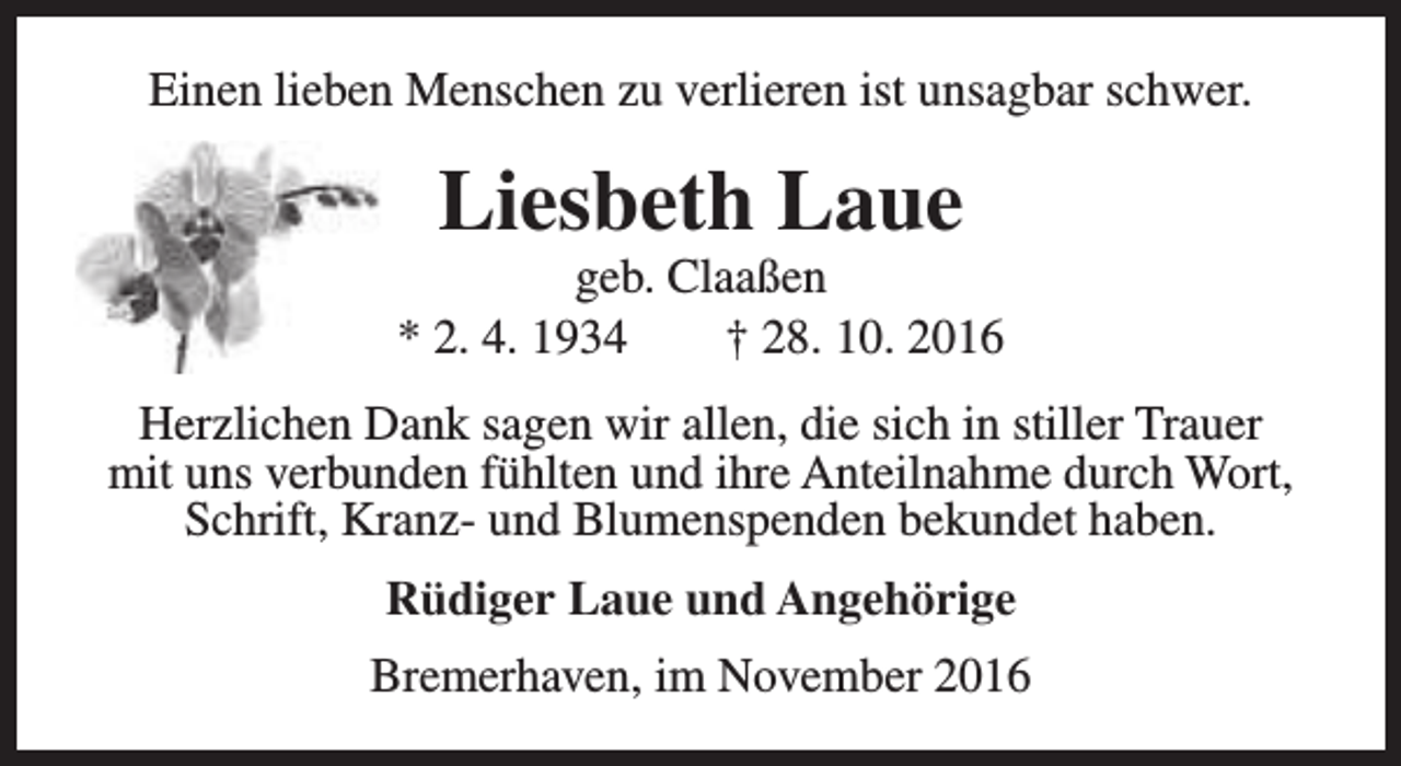 <p>Einen lieben Menschen zu verlieren ist unsagbar schwer.</p><p>Liesbeth Laue</p><p>geb. Claaßen<br />* 2. 4. 1934<br />† 28. 10. 2016<br />Herzlichen Dank sagen wir allen, die sich in stiller Trauer<br />mit uns verbunden fühlten und ihre Anteilnahme durch Wort,<br />Schrift, Kranz- und Blumenspenden bekundet haben.<br />Rüdiger Laue und Angehörige<br />Bremerhaven, im November 2016</p>