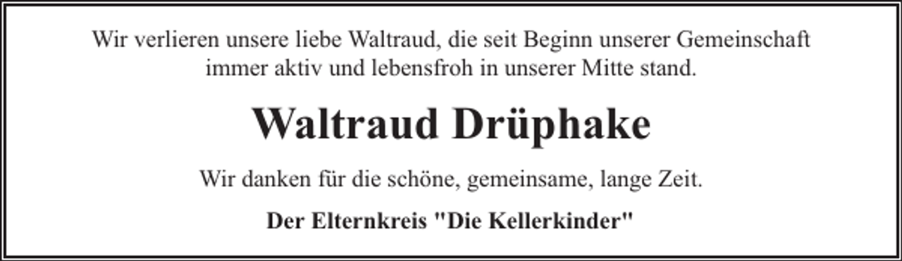 <p>Wir verlieren unsere liebe Waltraud, die seit Beginn unserer Gemeinschaft<br />immer aktiv und lebensfroh in unserer Mitte stand.</p><p>Waltraud Drüphake<br />Wir danken für die schöne, gemeinsame, lange Zeit.<br />Der Elternkreis "Die Kellerkinder"</p>
