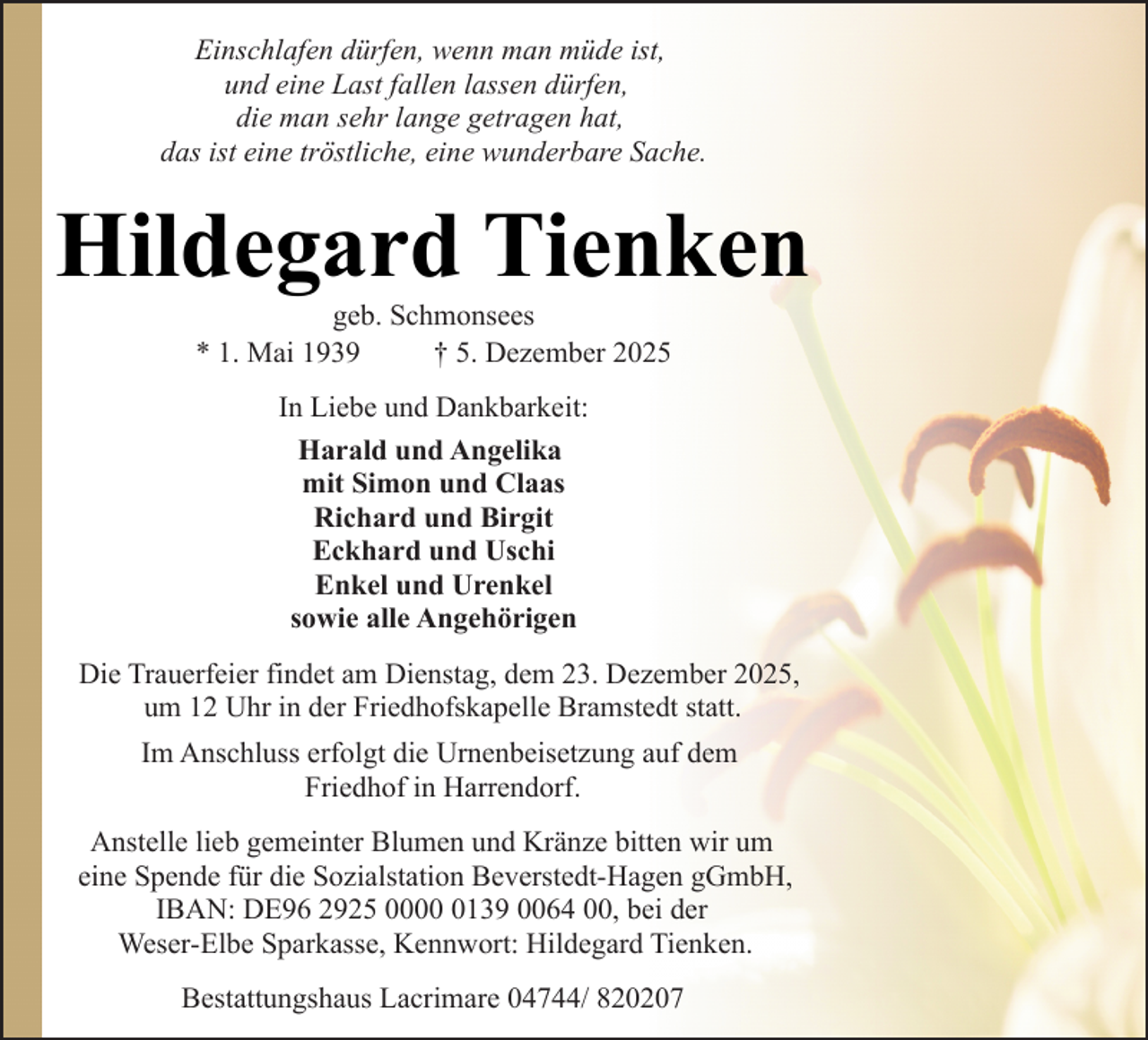 <p>Einschlafen dürfen, wenn man müde ist,<br />und eine Last fallen lassen dürfen,<br />die man sehr lange getragen hat,<br />das ist eine tröstliche, eine wunderbare Sache.</p><p>Hildegard Tienken<br />geb. Schmonsees<br />* 1. Mai 1939<br />† 5. Dezember 2025<br />In Liebe und Dankbarkeit:<br />Harald und Angelika<br />mit Simon und Claas<br />Richard und Birgit<br />Eckhard und Uschi<br />Enkel und Urenkel<br />sowie alle Angehörigen<br />Die Trauerfeier findet am Dienstag, dem 23. Dezember 2025,<br />um 12 Uhr in der Friedhofskapelle Bramstedt statt.<br />Im Anschluss erfolgt die Urnenbeisetzung auf dem<br />Friedhof in Harrendorf.<br />Anstelle lieb gemeinter Blumen und Kränze bitten wir um<br />eine Spende für die Sozialstation Beverstedt-Hagen gGmbH,<br />IBAN: DE96 2925 000139 0064 00, bei der<br />Weser-Elbe Sparkasse, Kennwort: Hildegard Tienken.<br />Bestattungshaus Lacrimare 04744/ 820207</p>