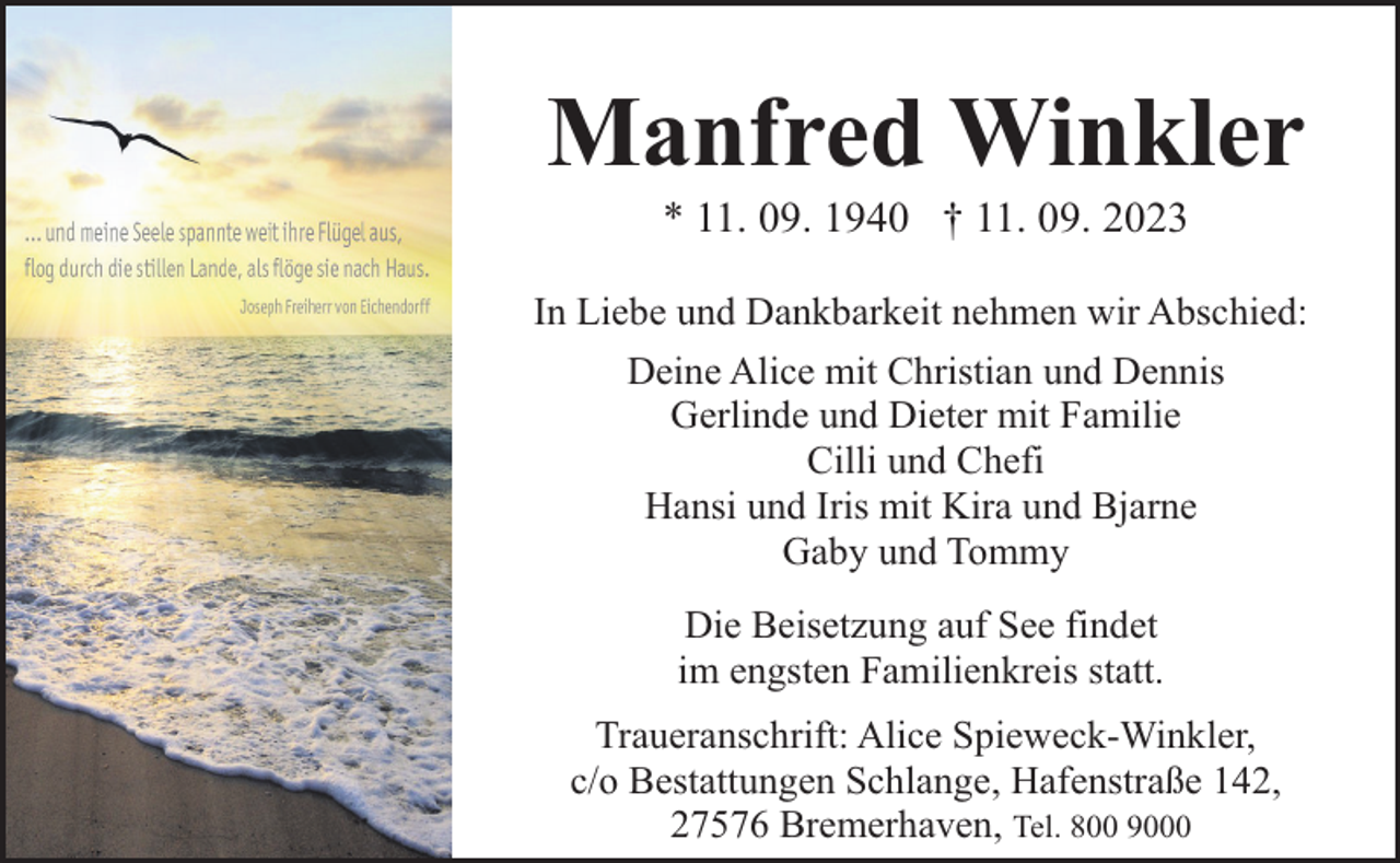 <p>Manfred Winkler<br />* 11. 09. 1940 † 11. 09. 2023</p><p>In Liebe und Dankbarkeit nehmen wir Abschied:<br />Deine Alice mit Christian und Dennis<br />Gerlinde und Dieter mit Familie<br />Cilli und Chefi<br />Hansi und Iris mit Kira und Bjarne<br />Gaby und Tommy<br />Die Beisetzung auf See findet<br />im engsten Familienkreis statt.<br />Traueranschrift: Alice Spieweck-Winkler,<br />c/o Bestattungen Schlange, Hafenstraße 142,<br />27576 Bremerhaven, Tel. 800 9000</p>