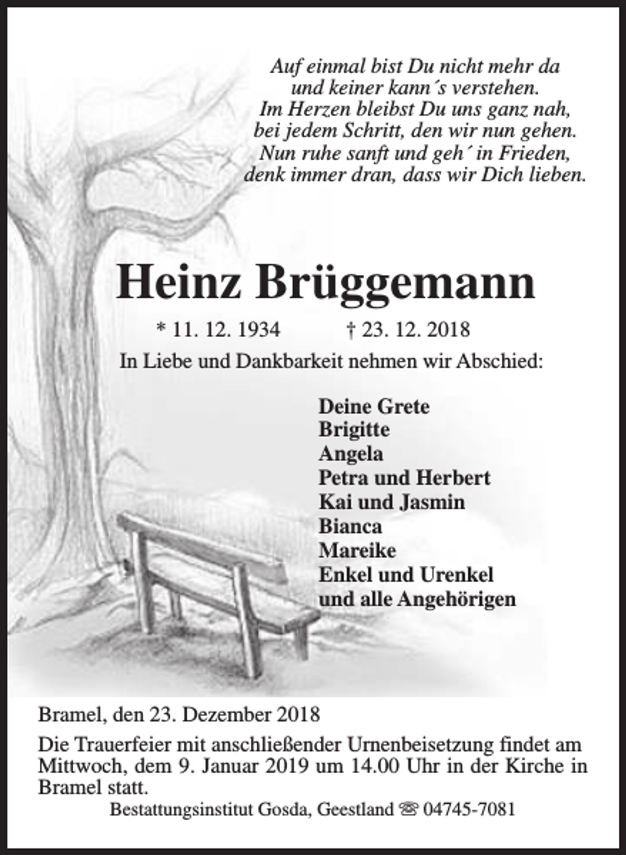 <p>Auf einmal bist Du nicht mehr da<br />und keiner kann´s verstehen.<br />Im Herzen bleibst Du uns ganz nah,<br />bei jedem Schritt, den wir nun gehen.<br />Nun ruhe sanft und geh´ in Frieden,<br />denk immer dran, dass wir Dich lieben.</p><p>Heinz Brüggemann</p><p>* 11. 12. 1934<br />† 23. 12. 2018<br />In Liebe und Dankbarkeit nehmen wir Abschied:<br />Deine Grete<br />Brigitte<br />Angela<br />Petra und Herbert<br />Kai und Jasmin<br />Bianca<br />Mareike<br />Enkel und Urenkel<br />und alle Angehörigen</p><p>Bramel, den 23. Dezember 2018<br />Die Trauerfeier mit anschließender Urnenbeisetzung findet am<br />Mittwoch, dem 9. Januar 2019 um 14.00 Uhr in der Kirche in<br />Bramel statt.<br />Bestattungsinstitut Gosda, Geestland s 04745-7081</p>