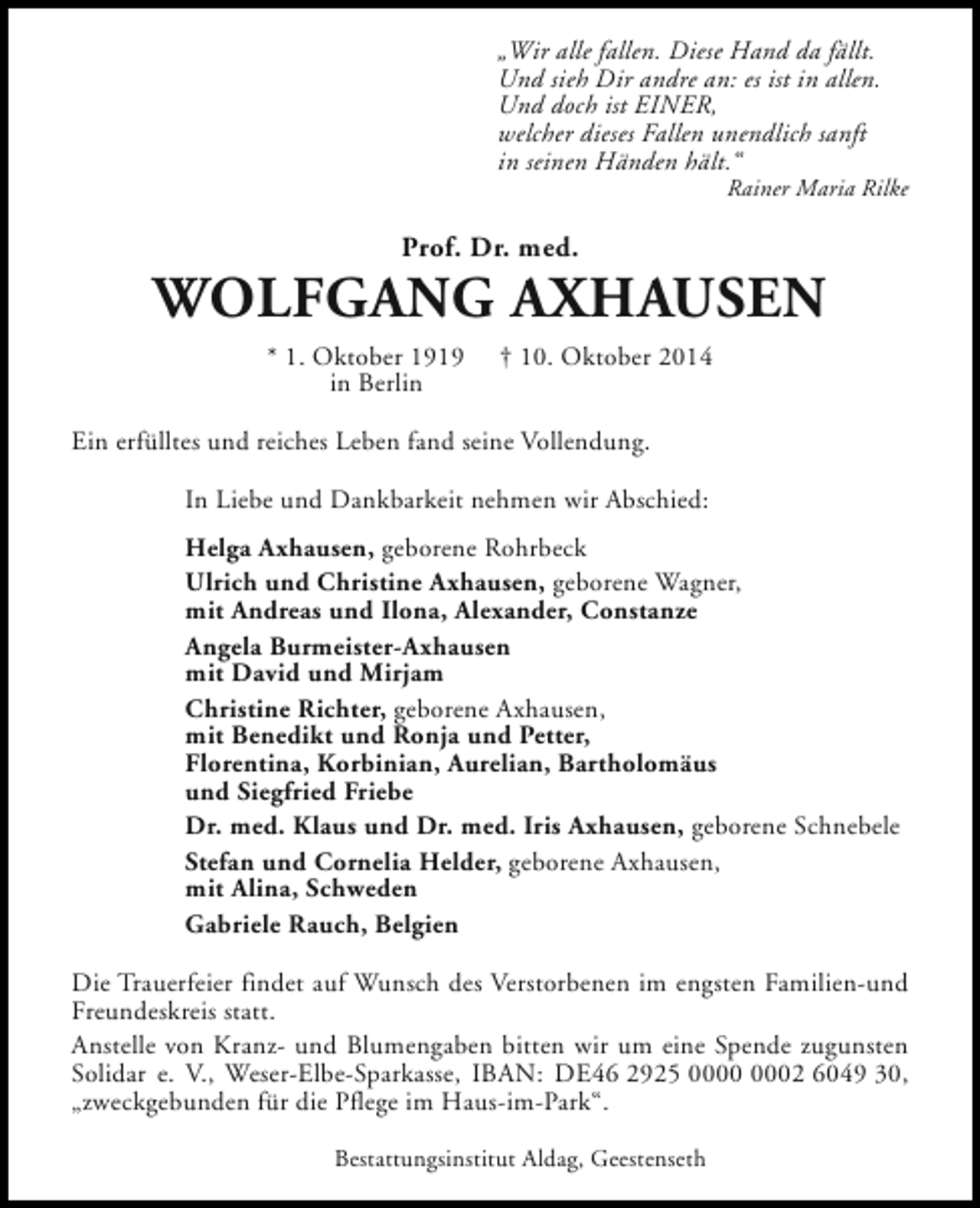 <p>„Wir alle fallen. Diese Hand da fällt.<br />Und sieh Dir andre an: es ist in allen.<br />Und doch ist EINER,<br />welcher dieses Fallen unendlich sanft<br />in seinen Händen hält.“</p><p>Rainer Maria Rilke</p><p>Prof. Dr. med.</p><p>WOLFGANG AXHAUSEN<br />* 1. Oktober 1919<br />in Berlin</p><p>† 10. Oktober 2014</p><p>Ein erfülltes und reiches Leben fand seine Vollendung.<br />In Liebe und Dankbarkeit nehmen wir Abschied:<br />Helga Axhausen, geborene Rohrbeck<br />Ulrich und Christine Axhausen, geborene Wagner,<br />mit Andreas und Ilona, Alexander, Constanze<br />Angela Burmeister-Axhausen<br />mit David und Mirjam<br />Christine Richter, geborene Axhausen,<br />mit Benedikt und Ronja und Petter,<br />Florentina, Korbinian, Aurelian, Bartholomäus<br />und Siegfried Friebe<br />Dr. med. Klaus und Dr. med. Iris Axhausen, geborene Schnebele<br />Stefan und Cornelia Helder, geborene Axhausen,<br />mit Alina, Schweden<br />Gabriele Rauch, Belgien<br />Die Trauerfeier findet auf Wunsch des Verstorbenen im engsten Familien-und<br />Freundeskreis statt.<br />Anstelle von Kranz- und Blumengaben bitten wir um eine Spende zugunsten<br />Solidar e. V., Weser-Elbe-Sparkasse, IBAN: DE46 2925 02 6049 30,<br />„zweckgebunden für die Pflege im Haus-im-Park“.<br />Bestattungsinstitut Aldag, Geestenseth</p>