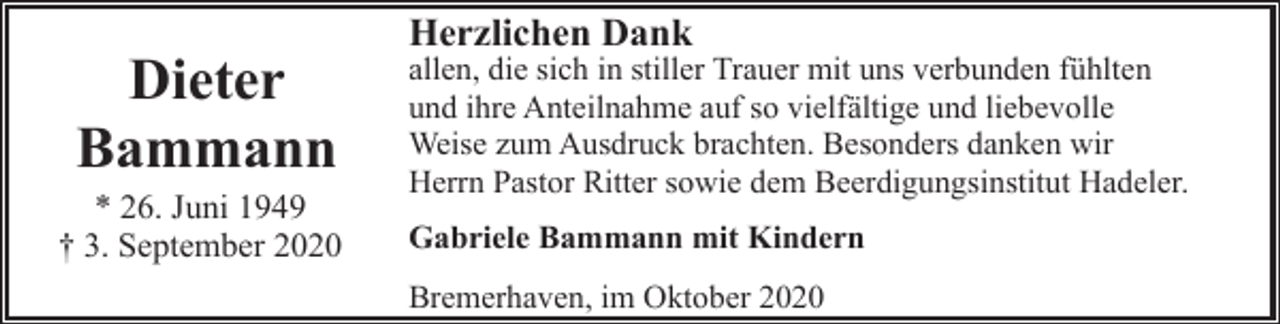 <p>Dieter<br />Bammann</p><p>* 26. Juni 1949<br />† 3. September 2020</p><p>Herzlichen Dank</p><p>allen, die sich in stiller Trauer mit uns verbunden fühlten<br />und ihre Anteilnahme auf so vielfältige und liebevolle<br />Weise zum Ausdruck brachten. Besonders danken wir<br />Herrn Pastor Ritter sowie dem Beerdigungsinstitut Hadeler.<br />Gabriele Bammann mit Kindern<br />Bremerhaven, im Oktober 2020</p>