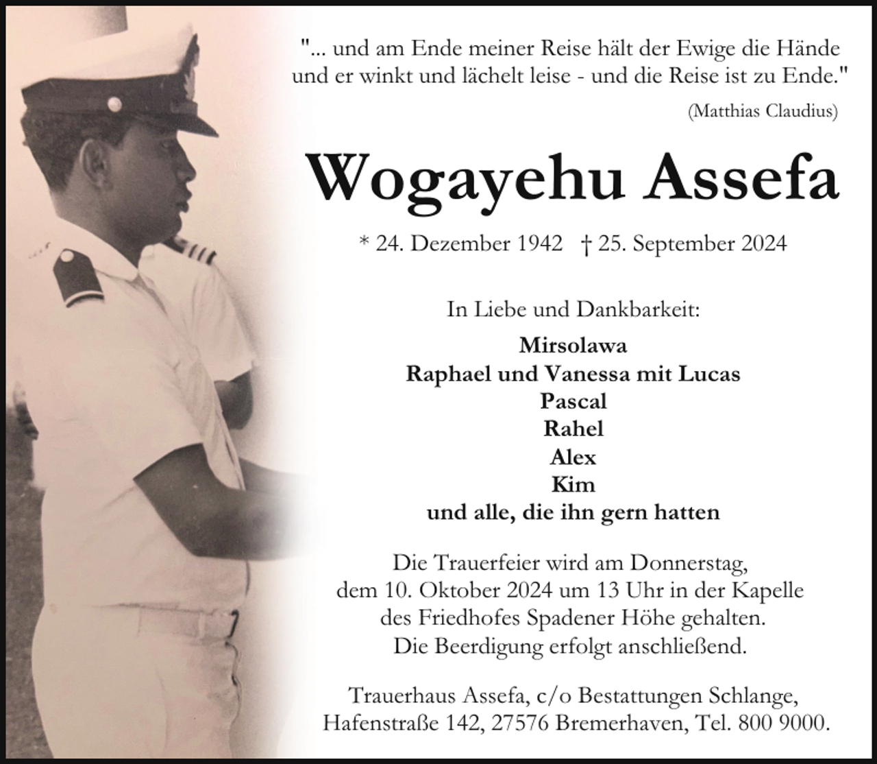 <p>"... und am Ende meiner Reise hält der Ewige die Hände<br />und er winkt und lächelt leise - und die Reise ist zu Ende."<br />(Matthias Claudius)</p><p>Wogayehu Assefa<br />* 24. Dezember 1942 † 25. September 2024<br />In Liebe und Dankbarkeit:<br />Mirsolawa<br />Raphael und Vanessa mit Lucas<br />Pascal<br />Rahel<br />Alex<br />Kim<br />und alle, die ihn gern hatten<br />Die Trauerfeier wird am Donnerstag,<br />dem 10. Oktober 2024 um 13 Uhr in der Kapelle<br />des Friedhofes Spadener Höhe gehalten.<br />Die Beerdigung erfolgt anschließend.<br />Trauerhaus Assefa, c/o Bestattungen Schlange,<br />Hafenstraße 142, 27576 Bremerhaven, Tel. 800 9000.</p>