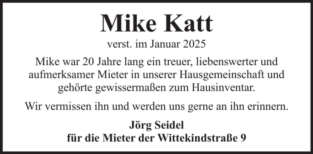 <p>Mike Katt<br />verst. im Januar 2025<br />Mike war 20 Jahre lang ein treuer, liebenswerter und<br />aufmerksamer Mieter in unserer Hausgemeinschaft und<br />gehörte gewissermaßen zum Hausinventar.<br />Wir vermissen ihn und werden uns gerne an ihn erinnern.<br />Jörg Seidel<br />für die Mieter der Wittekindstraße 9</p>