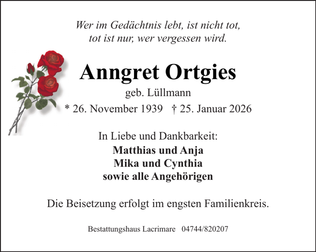 <p>Wer im Gedächtnis lebt, ist nicht tot,<br />tot ist nur, wer vergessen wird.</p><p>Anngret Ortgies</p><p>geb. Lüllmann<br />* 26. November 1939 † 25. Januar 2026<br />In Liebe und Dankbarkeit:<br />Matthias und Anja<br />Mika und Cynthia<br />sowie alle Angehörigen<br />Die Beisetzung erfolgt im engsten Familienkreis.<br />Bestattungshaus Lacrimare 04744/820207</p>