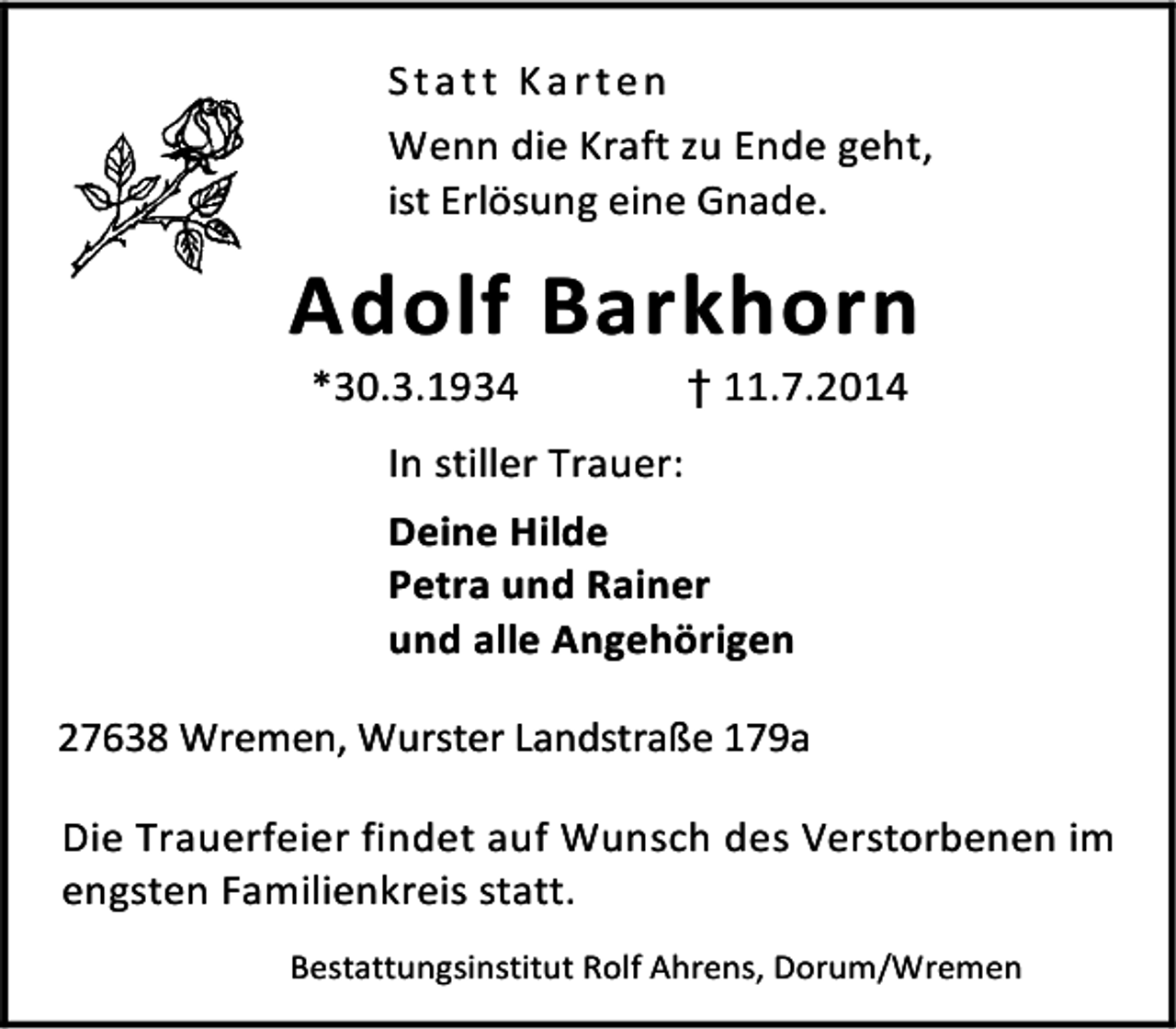 <p>Statt Karten<br />Wenn die Kraft zu Ende geht,<br />ist Erlösung eine Gnade.</p><p>Adolf Barkhorn<br />*30.3.1934</p><p>† 11.7.2014</p><p>In stiller Trauer:<br />Deine Hilde<br />Petra und Rainer<br />und alle Angehörigen<br />27638 Wremen, Wurster Landstraße 179a<br />Die Trauerfeier findet auf Wunsch des Verstorbenen im<br />engsten Familienkreis statt.<br />Bestattungsinstitut Rolf Ahrens, Dorum/Wremen</p>