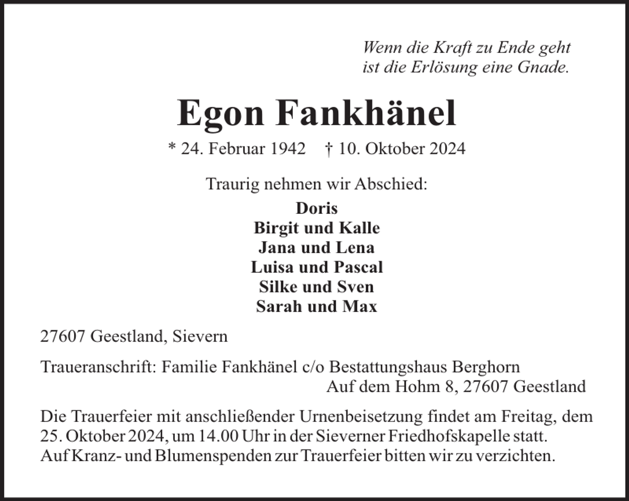 <p>Wenn die Kraft zu Ende geht<br />ist die Erlösung eine Gnade.</p><p>Egon Fankhänel<br />* 24. Februar 1942</p><p>† 10. Oktober 2024</p><p>Traurig nehmen wir Abschied:<br />Doris<br />Birgit und Kalle<br />Jana und Lena<br />Luisa und Pascal<br />Silke und Sven<br />Sarah und Max<br />27607 Geestland, Sievern<br />Traueranschrift: Familie Fankhänel c/o Bestattungshaus Berghorn<br />Auf dem Hohm 8, 27607 Geestland<br />Die Trauerfeier mit anschließender Urnenbeisetzung findet am Freitag, dem<br />25. Oktober 2024, um 14.00 Uhr in der Sieverner Friedhofskapelle statt.<br />Auf Kranz- und Blumenspenden zur Trauerfeier bitten wir zu verzichten.</p>