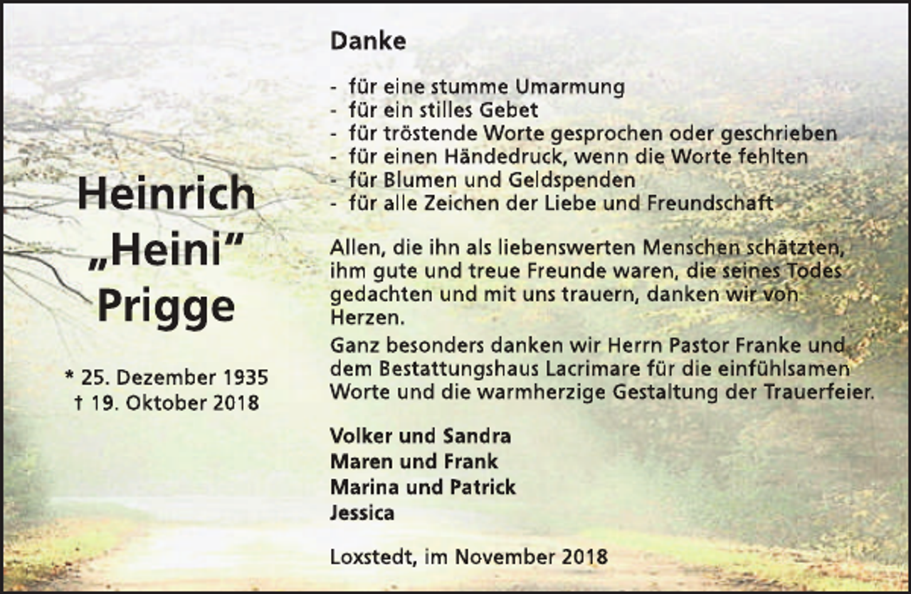 <p>Danke</p><p>Heinrich<br />„Heini“<br />Prigge<br />* 25. Dezember 1935<br />† 19. Oktober 2018</p><p>-</p><p>für eine stumme Umarmung<br />für ein stilles Gebet<br />für tröstende Worte gesprochen oder geschrieben<br />für einen Händedruck, wenn die Worte fehlten<br />für Blumen und Geldspenden<br />für alle Zeichen der Liebe und Freundschaft</p><p>Allen, die ihn als liebenswerten Menschen schätzten,<br />ihm gute und treue Freunde waren, die seines Todes<br />gedachten und mit uns trauern, danken wir von<br />Herzen.<br />Ganz besonders danken wir Herrn Pastor Franke und<br />dem Bestattungshaus Lacrimare für die einfühlsamen<br />Worte und die warmherzige Gestaltung der Trauerfeier.<br />Volker und Sandra<br />Maren und Frank<br />Marina und Patrick<br />Jessica<br />Loxstedt, im November 2018</p>