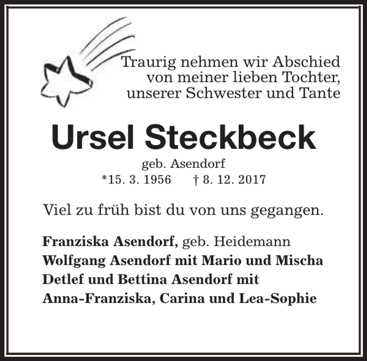 <p>Traurig nehmen wir Abschied<br />von meiner lieben Tochter,<br />unserer Schwester und Tante</p><p>Ursel Steckbeck<br />geb. Asendorf<br />*15. 3. 1956<br />† 8. 12. 2017</p><p>Viel zu früh bist du von uns gegangen.<br />Franziska Asendorf, geb. Heidemann<br />Wolfgang Asendorf mit Mario und Mischa<br />Detlef und Bettina Asendorf mit<br />Anna-Franziska, Carina und Lea-Sophie</p>