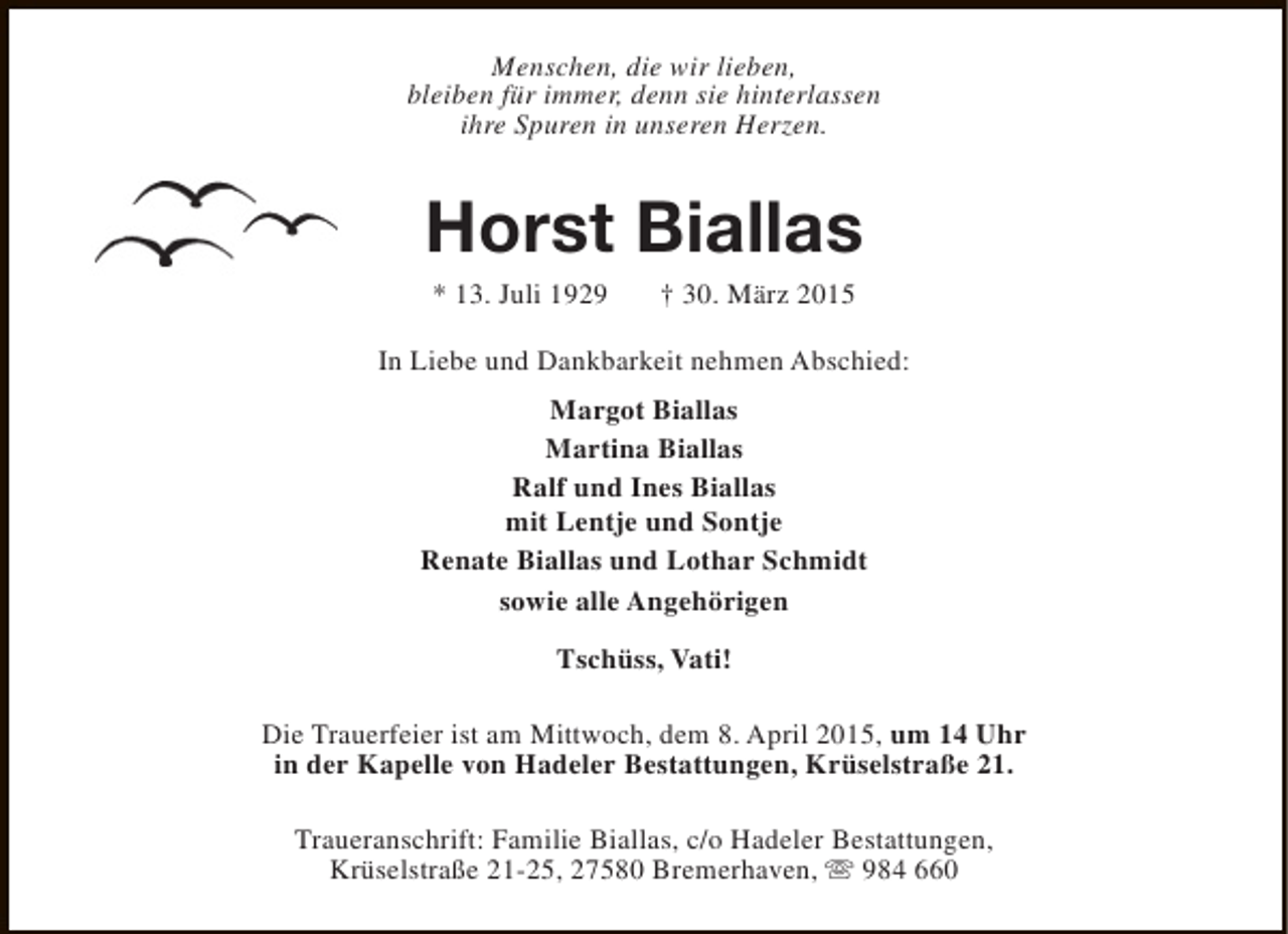 <p>Menschen, die wir lieben,<br />bleiben für immer, denn sie hinterlassen<br />ihre Spuren in unseren Herzen.</p><p>Horst Biallas<br />* 13. Juli 1929</p><p>† 30. März 2015</p><p>In Liebe und Dankbarkeit nehmen Abschied:<br />Margot Biallas<br />Martina Biallas<br />Ralf und Ines Biallas<br />mit Lentje und Sontje<br />Renate Biallas und Lothar Schmidt<br />sowie alle Angehörigen<br />Tschüss, Vati!<br />Die Trauerfeier ist am Mittwoch, dem 8. April 2015, um 14 Uhr<br />in der Kapelle von Hadeler Bestattungen, Krüselstraße 21.<br />Traueranschrift: Familie Biallas, c/o Hadeler Bestattungen,<br />Krüselstraße 21-25, 27580 Bremerhaven, s 984 660</p>
