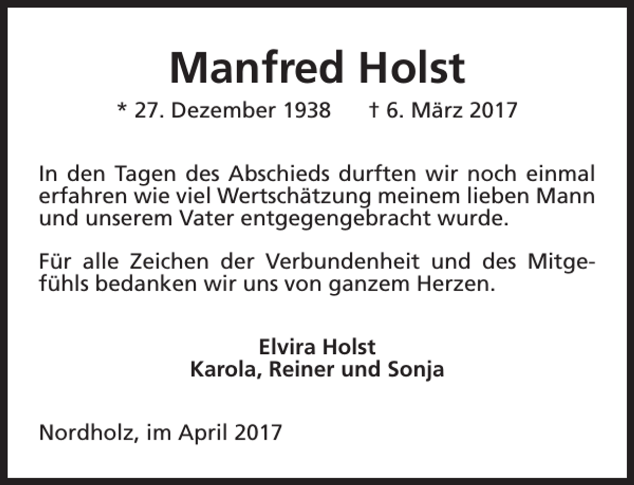 <p>Manfred Holst</p><p>* 27. Dezember 1938</p><p>† 6. März 2017</p><p>In den Tagen des Abschieds durften wir noch einmal<br />erfahren wie viel Wertschätzung meinem lieben Mann<br />und unserem Vater entgegengebracht wurde.<br />Für alle Zeichen der Verbundenheit und des Mitgefühls bedanken wir uns von ganzem Herzen.<br />Elvira Holst<br />Karola, Reiner und Sonja<br />Nordholz, im April 2017</p>