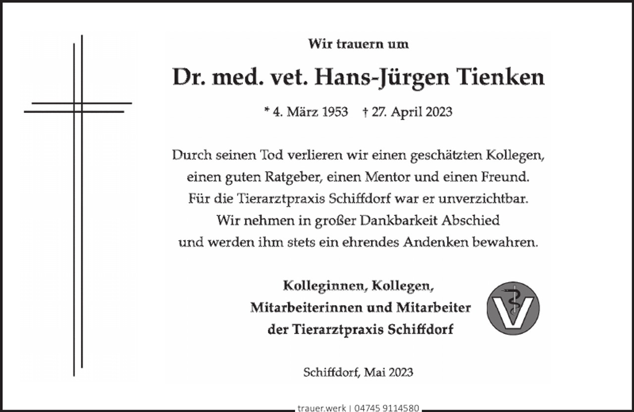 <p>Wir t rauer n um</p><p>Dr. med. vet. Hans-Jürgen Tienken<br />* 4. März 1953</p><p>† 27. April 2023</p><p>Durch seinen Tod verlieren wir einen geschätz<br />tztten Kollegen,<br />einen g uten Ratgeber, einen Mentor und einen Freund.<br />Für die Tierarzt praxis Schiﬀdorf war er unverzichtbar.<br />Wir neh men in großer Dan kbarkeit Abschied<br />und werden ihm stets ein ehrendes Anden ken bewahren.<br />Kolleg in nen, Kollegen,<br />Mitarbeiter innen und Mitarbeiter<br />der Tierarzt praxis Schiﬀdor f<br />Sc h iﬀdorf, Mai 2023<br />trauer.werk | 04745 9114580</p>