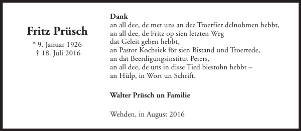 <p>Fritz Prüsch<br />* 9. Januar 1926<br />† 18. Juli 2016</p><p>Dank<br />an all dee, de met uns an dee Troerfier delnohmen hebbt,<br />an all dee, de Fritz op sien letzten Weg<br />dat Geleit geben hebbt,<br />an Pastor Kochsiek för sien Bistand und Troerrede,<br />an dat Beerdigungsinstitut Peters,<br />an all dee, de uns in disse Tied biestohn hebbt –<br />an Hülp, in Wort un Schrift.<br />Walter Prüsch un Familie<br />Wehden, in August 2016</p>