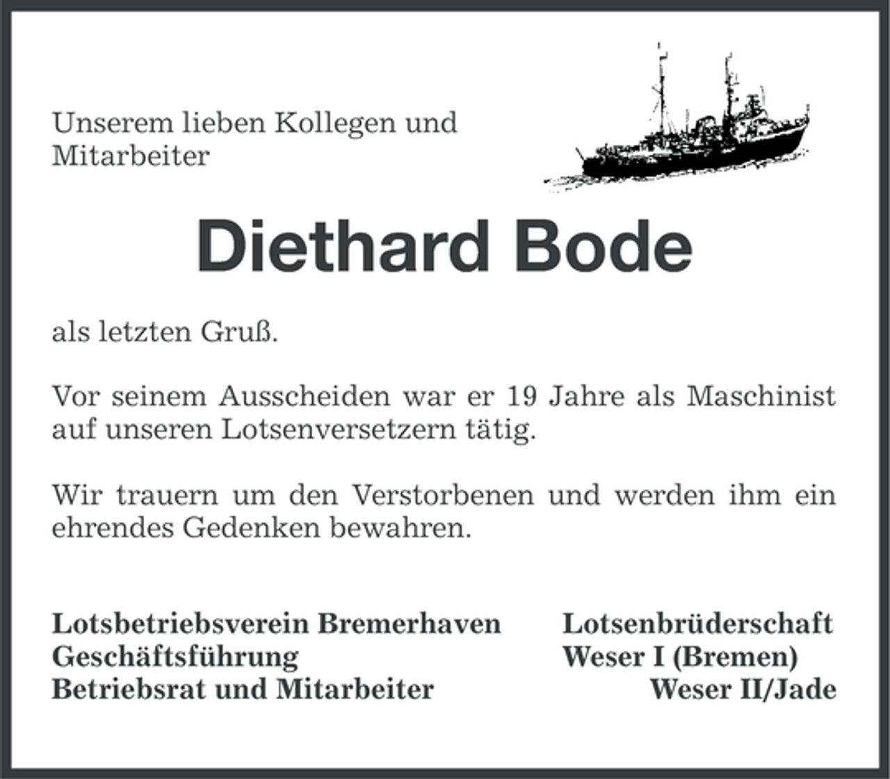 <p>Unserem lieben Kollegen und<br />Mitarbeiter</p><p>Diethard Bode<br />als letzten Gruß.<br />Vor seinem Ausscheiden war er 19 Jahre als Maschinist<br />auf unseren Lotsenversetzern tätig.<br />Wir trauern um den Verstorbenen und werden ihm ein<br />ehrendes Gedenken bewahren.<br />Lotsbetriebsverein Bremerhaven<br />Geschäftsführung<br />Betriebsrat und Mitarbeiter</p><p>Lotsenbrüderschaft<br />Weser I (Bremen)<br />Weser II/Jade</p>