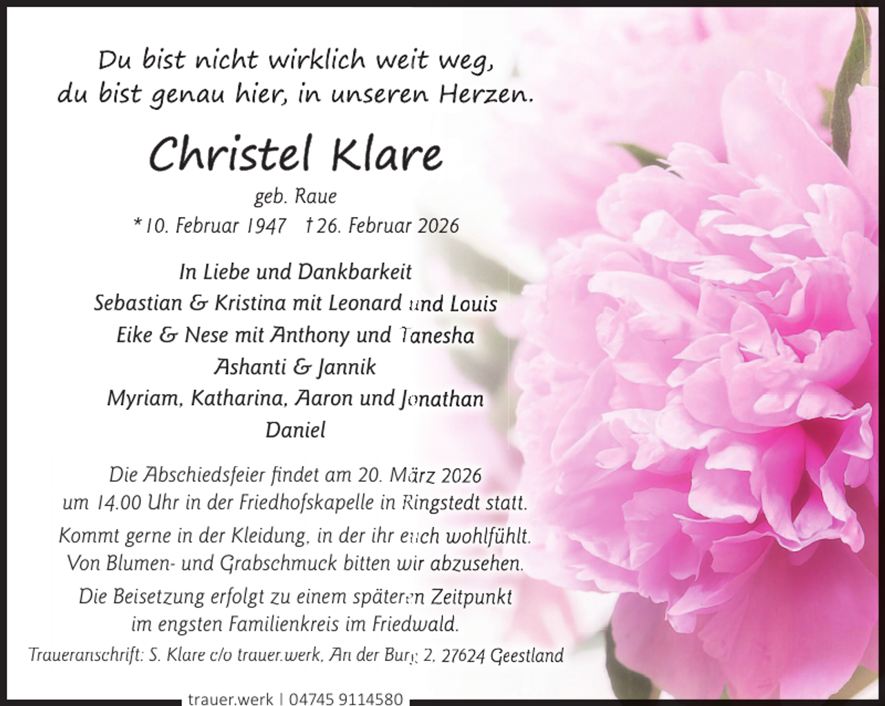 <p>In Liebe und Dankbarkeit<br />Sebastian &amp; Kristina mit Leonard und Louis<br />Eike &amp; Nese mit Anthony und Tanesha<br />Ashanti &amp; Jannik<br />Myriam, Katharina, Aaron und Joonathan<br />Daniel<br />Die Abschiedsfeier ﬁndet am 20. Määrz 2026<br />um 14.00 Uhr in der Friedhofskapelle in Ringstedt statt.<br />Kommt gerne in der Kleidung, in der ihr euuch wohlfühlt.<br />Von Blumen- und Grabschmuck bitten wir abzusehen.<br />Die Beisetzung erfolgt zu einem spätereen Zeitpunkt<br />im engsten Familienkreis im Friedwald.<br />Traueranschrift: S. Klare c/o trauer.werk, An der Burgg 2, 27624 Geestland<br />trauer.werk | 04745 9114580</p>