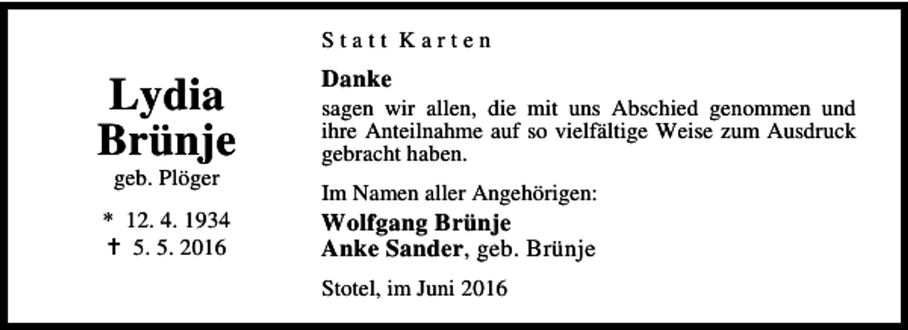<p>Statt Karten</p><p>Danke</p><p>Lydia<br />Brünje</p><p>sagen wir allen, die mit uns Abschied genommen und<br />ihre Anteilnahme auf so vielfältige Weise zum Ausdruck<br />gebracht haben.</p><p>* 12. 4. 1934<br />B 5. 5. 2016</p><p>Wolfgang Brünje<br />Anke Sander, geb. Brünje</p><p>geb. Plöger</p><p>Im Namen aller Angehörigen:</p><p>Stotel, im Juni 2016</p>