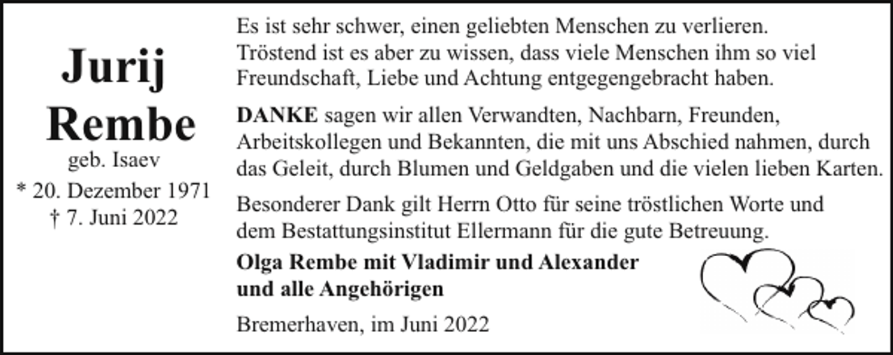 <p>Jurij<br />Rembe</p><p>geb. Isaev<br />* 20. Dezember 1971<br />† 7. Juni 2022</p><p>Es ist sehr schwer, einen geliebten Menschen zu verlieren.<br />Tröstend ist es aber zu wissen, dass viele Menschen ihm so viel<br />Freundschaft, Liebe und Achtung entgegengebracht haben.<br />DANKE sagen wir allen Verwandten, Nachbarn, Freunden,<br />Arbeitskollegen und Bekannten, die mit uns Abschied nahmen, durch<br />das Geleit, durch Blumen und Geldgaben und die vielen lieben Karten.<br />Besonderer Dank gilt Herrn Otto für seine tröstlichen Worte und<br />dem Bestattungsinstitut Ellermann für die gute Betreuung.<br />Olga Rembe mit Vladimir und Alexander<br />und alle Angehörigen<br />Bremerhaven, im Juni 2022</p>