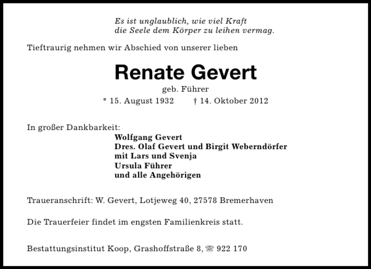 <p>Es ist unglaublich, wie viel Kraft<br />die Seele dem Körper zu leihen vermag.<br />Tieftraurig nehmen wir Abschied von unserer lieben</p><p>Renate Gevert</p><p>geb. Führer<br />* 15. August 1932<br />† 14. Oktober 2012<br />In großer Dankbarkeit:<br />Wolfgang Gevert<br />Dres. Olaf Gevert und Birgit Weberndörfer<br />mit Lars und Svenja<br />Ursula Führer<br />und alle Angehörigen<br />Traueranschrift: W. Gevert, Lotjeweg 40, 27578 Bremerhaven<br />Die Trauerfeier findet im engsten Familienkreis statt.<br />Bestattungsinstitut Koop, Grashoffstraße 8, s 922 170</p>
