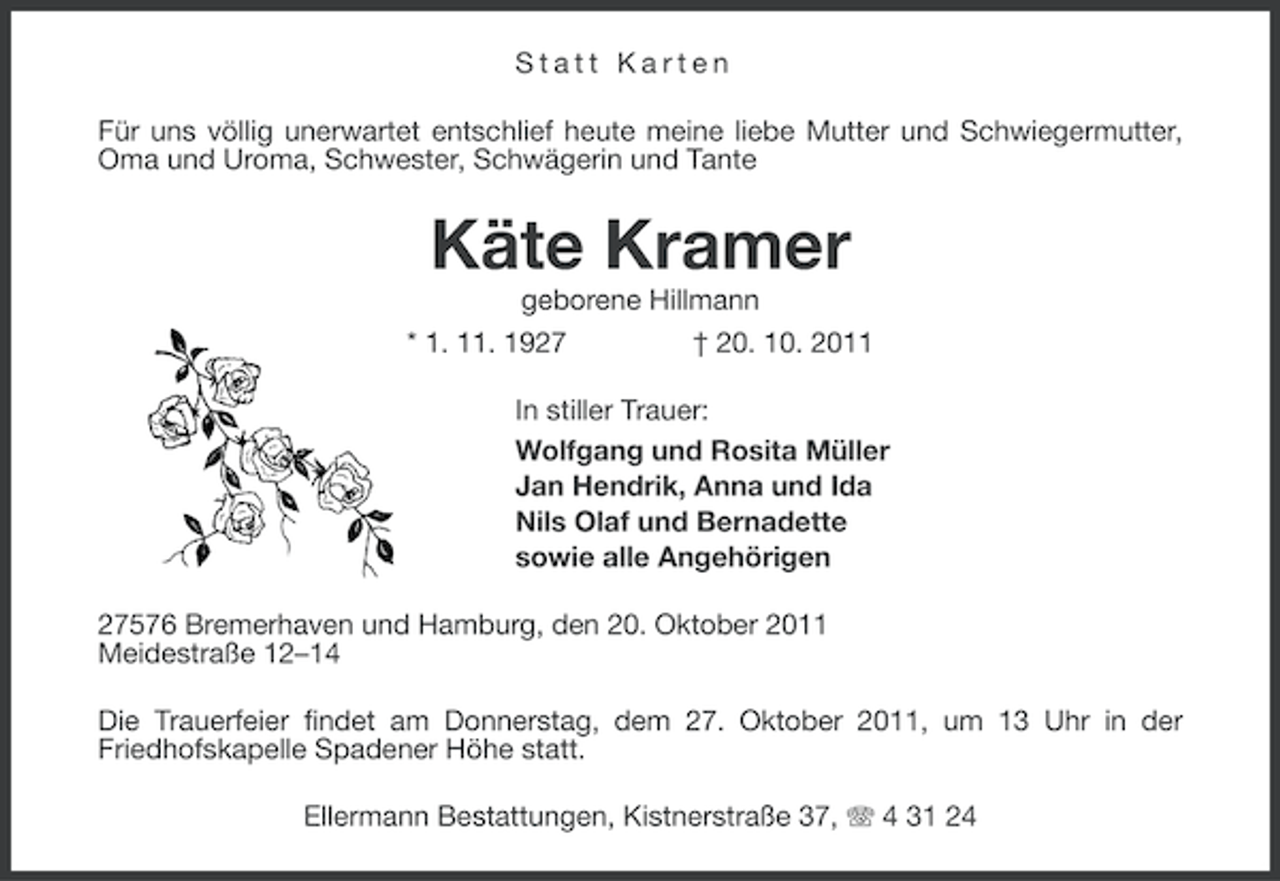<p>Statt Karten<br />Für uns völlig unerwartet entschlief heute meine liebe Mutter und Schwiegermutter,<br />Oma und Uroma, Schwester, Schwägerin und Tante</p><p>Käte Kramer<br />geborene Hillmann<br />* 1. 11. 1927<br />† 20. 10. 2011<br />In stiller Trauer:<br />Wolfgang und Rosita Müller<br />Jan Hendrik, Anna und Ida<br />Nils Olaf und Bernadette<br />sowie alle Angehörigen<br />27576 Bremerhaven und Hamburg, den 20. Oktober 2011<br />Meidestraße 12–14<br />Die Trauerfeier findet am Donnerstag, dem 27. Oktober 2011, um 13 Uhr in der<br />Friedhofskapelle Spadener Höhe statt.<br />Ellermann Bestattungen, Kistnerstraße 37, 4 31 24</p>