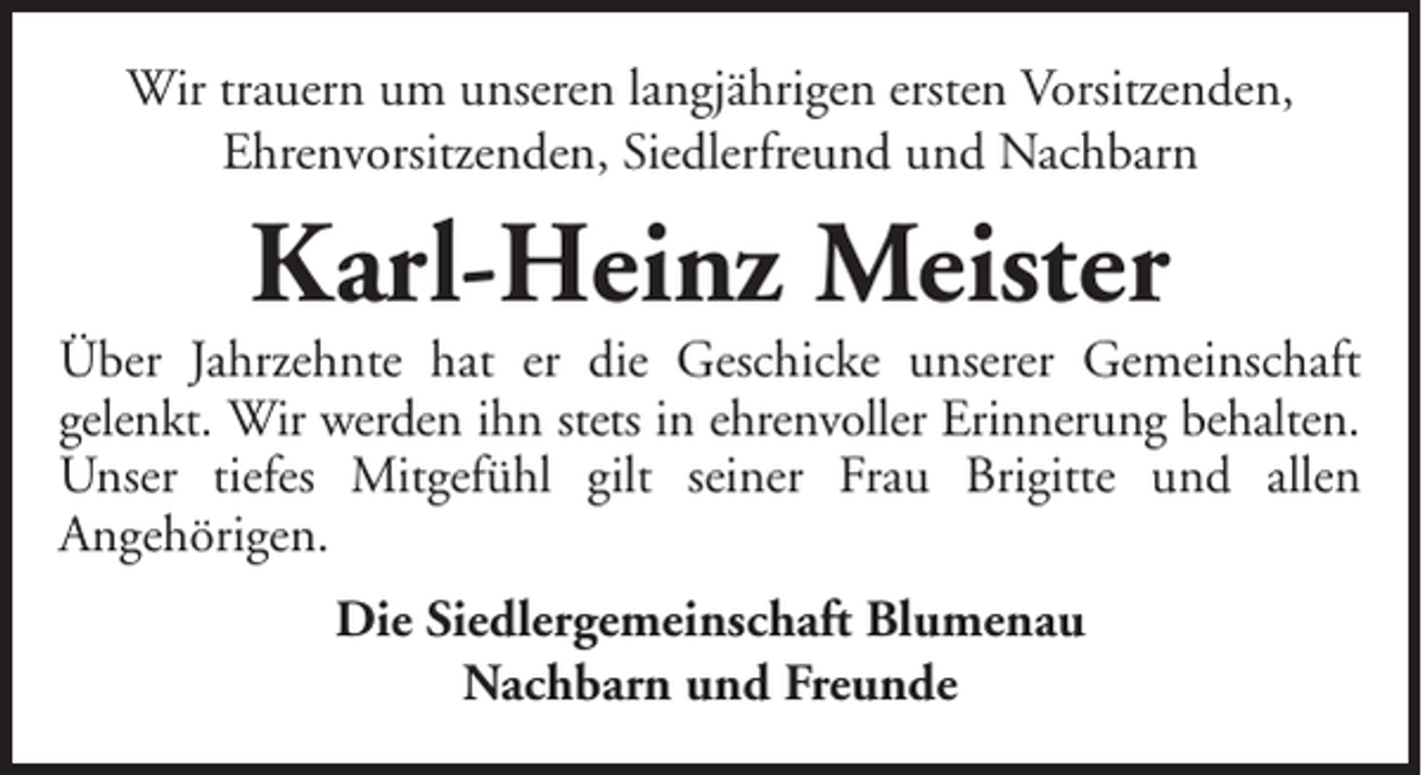 <p>Wir trauern um unseren langjährigen ersten Vorsitzenden,<br />Ehrenvorsitzenden, Siedlerfreund und Nachbarn</p><p>Karl-Heinz Meister<br />Über Jahrzehnte hat er die Geschicke unserer Gemeinschaft<br />gelenkt. Wir werden ihn stets in ehrenvoller Erinnerung behalten.<br />Unser tiefes Mitgefühl gilt seiner Frau Brigitte und allen<br />Angehörigen.<br />Die Siedlergemeinschaft Blumenau<br />Nachbarn und Freunde</p>