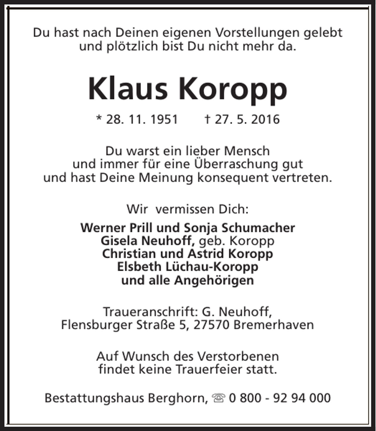 <p>Du hast nach Deinen eigenen Vorstellungen gelebt<br />und plötzlich bist Du nicht mehr da.</p><p>Klaus Koropp<br />* 28. 11. 1951</p><p>† 27. 5. 2016</p><p>Du warst ein lieber Mensch<br />und immer für eine Überraschung gut<br />und hast Deine Meinung konsequent vertreten.<br />Wir vermissen Dich:<br />Werner Prill und Sonja Schumacher<br />Gisela Neuhoff, geb. Koropp<br />Christian und Astrid Koropp<br />Elsbeth Lüchau-Koropp<br />und alle Angehörigen<br />Traueranschrift: G. Neuhoff,<br />Flensburger Straße 5, 27570 Bremerhaven<br />Auf Wunsch des Verstorbenen<br />findet keine Trauerfeier statt.<br />Bestattungshaus Berghorn, s 0 800 - 92 94 000</p>