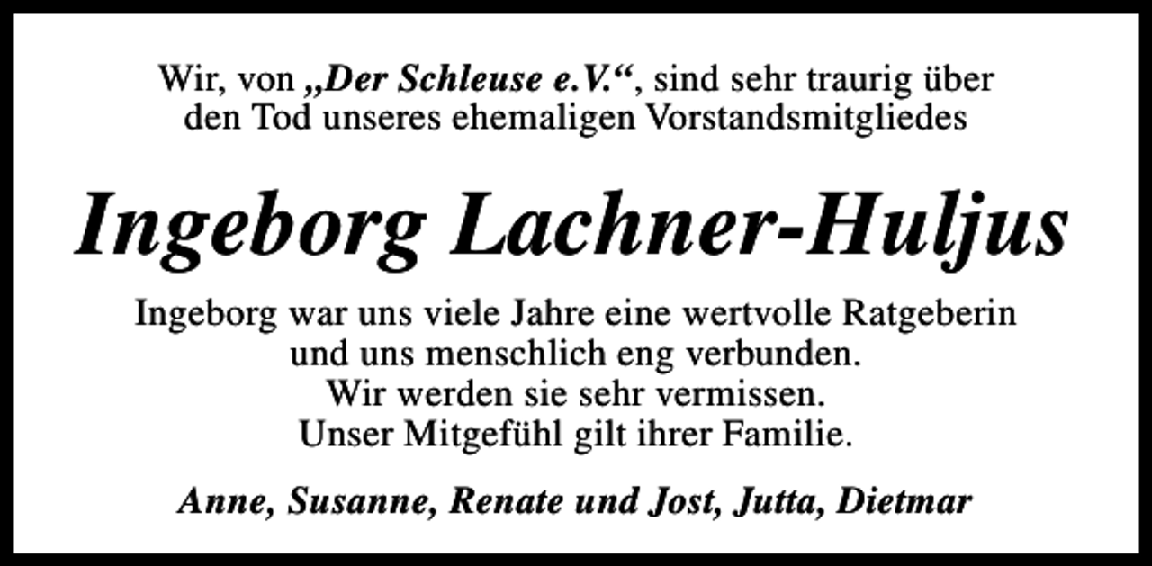 <p>Wir, von „Der Schleuse e.V.“, sind sehr traurig über<br />den Tod unseres ehemaligen Vorstandsmitgliedes</p><p>Ingeborg Lachner-Huljus<br />Ingeborg war uns viele Jahre eine wertvolle Ratgeberin<br />und uns menschlich eng verbunden.<br />Wir werden sie sehr vermissen.<br />Unser Mitgefühl gilt ihrer Familie.<br />Anne, Susanne, Renate und Jost, Jutta, Dietmar</p>