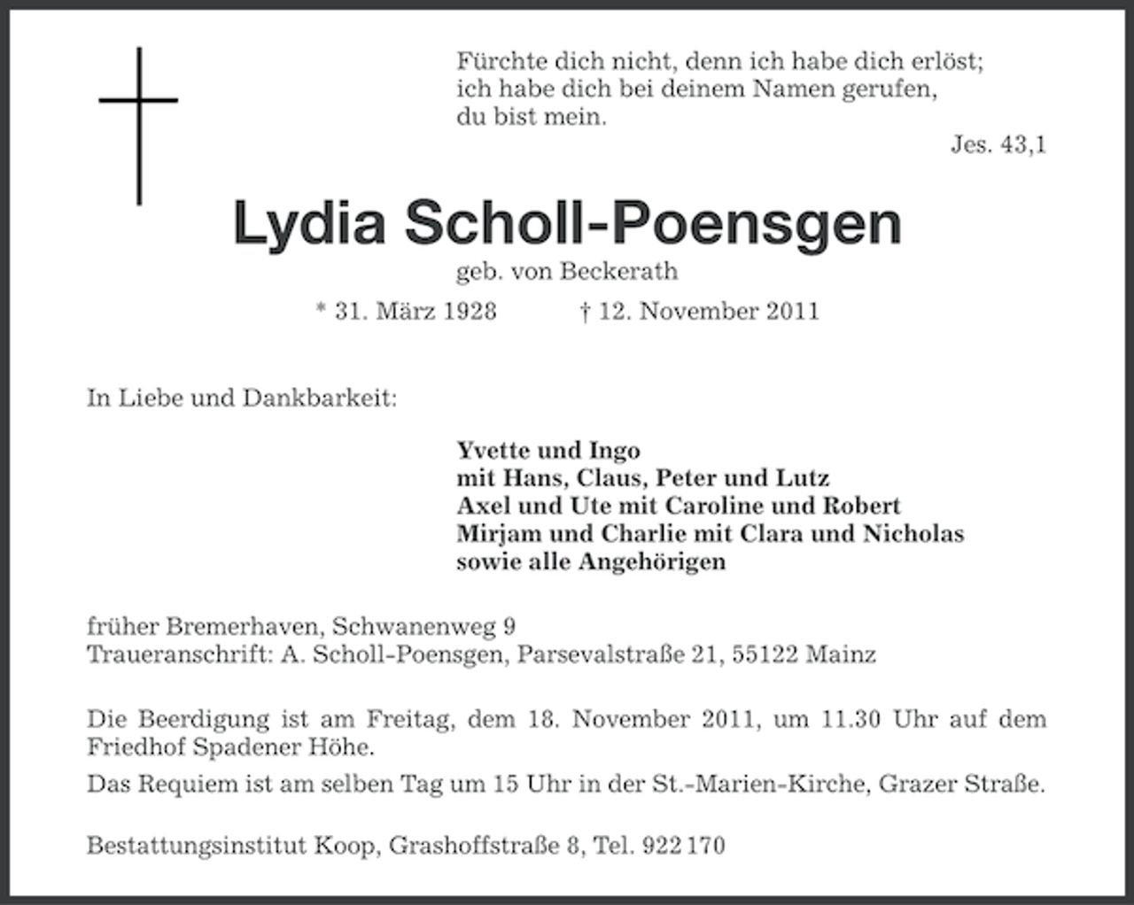 <p>Fürchte dich nicht, denn ich habe dich erlöst;<br />ich habe dich bei deinem Namen gerufen,<br />du bist mein.<br />Jes. 43,1</p><p>Lydia Scholl-Poensgen<br />geb. von Beckerath<br />* 31. März 1928</p><p>† 12. November 2011</p><p>In Liebe und Dankbarkeit:<br />Yvette und Ingo<br />mit Hans, Claus, Peter und Lutz<br />Axel und Ute mit Caroline und Robert<br />Mirjam und Charlie mit Clara und Nicholas<br />sowie alle Angehörigen<br />früher Bremerhaven, Schwanenweg 9<br />Traueranschrift: A. Scholl-Poensgen, Parsevalstraße 21, 55122 Mainz<br />Die Beerdigung ist am Freitag, dem 18. November 2011, um 11.30 Uhr auf dem<br />Friedhof Spadener Höhe.<br />Das Requiem ist am selben Tag um 15 Uhr in der St.-Marien-Kirche, Grazer Straße.<br />Bestattungsinstitut Koop, Grashoffstraße 8, Tel. 922 170</p>