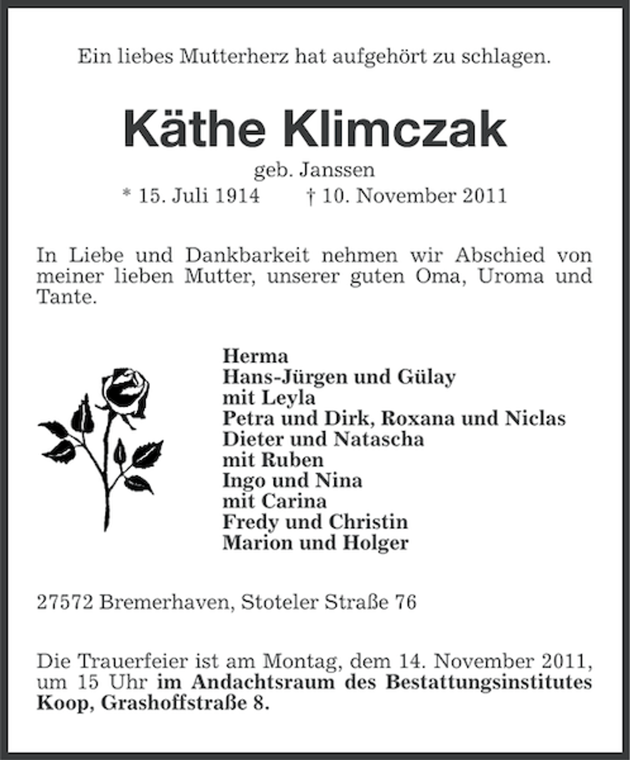 <p>Ein liebes Mutterherz hat aufgehört zu schlagen.</p><p>Käthe Klimczak<br />geb. Janssen<br />* 15. Juli 1914<br />† 10. November 2011<br />In Liebe und Dankbarkeit nehmen wir Abschied von<br />meiner lieben Mutter, unserer guten Oma, Uroma und<br />Tante.<br />Herma<br />Hans-Jürgen und Gülay<br />mit Leyla<br />Petra und Dirk, Roxana und Niclas<br />Dieter und Natascha<br />mit Ruben<br />Ingo und Nina<br />mit Carina<br />Fredy und Christin<br />Marion und Holger<br />27572 Bremerhaven, Stoteler Straße 76<br />Die Trauerfeier ist am Montag, dem 14. November 2011,<br />um 15 Uhr im Andachtsraum des Bestattungsinstitutes<br />Koop, Grashoffstraße 8.</p>