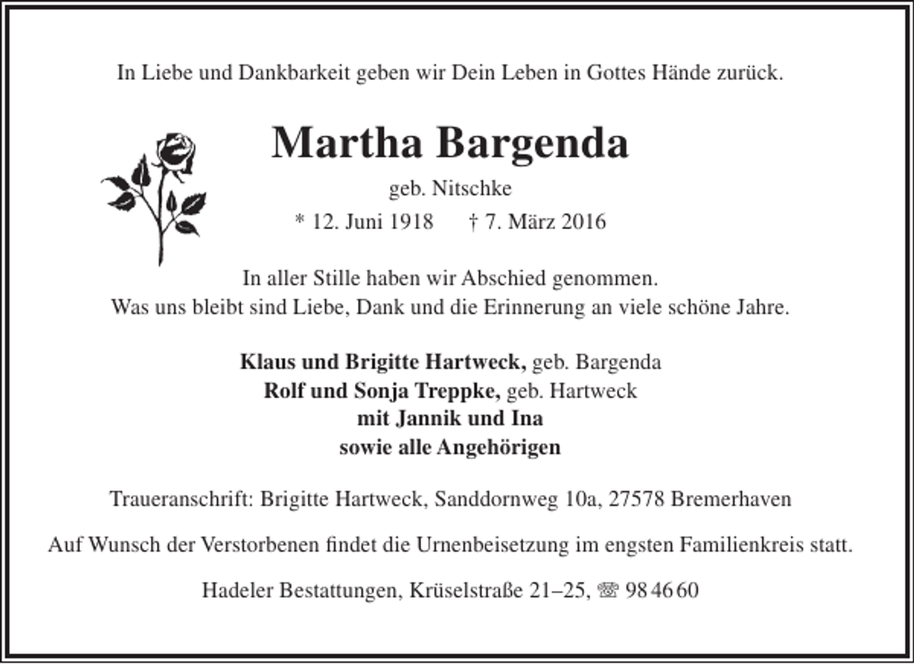<p>In Liebe und Dankbarkeit geben wir Dein Leben in Gottes Hände zurück.</p><p>Martha Bargenda<br />geb. Nitschke<br />* 12. Juni 1918 † 7. März 2016</p><p>In aller Stille haben wir Abschied genommen.<br />Was uns bleibt sind Liebe, Dank und die Erinnerung an viele schöne Jahre.<br />Klaus und Brigitte Hartweck, geb. Bargenda<br />Rolf und Sonja Treppke, geb. Hartweck<br />mit Jannik und Ina<br />sowie alle Angehörigen<br />Traueranschrift: Brigitte Hartweck, Sanddornweg 10a, 27578 Bremerhaven<br />Auf Wunsch der Verstorbenen findet die Urnenbeisetzung im engsten Familienkreis statt.<br />Hadeler Bestattungen, Krüselstraße 21–25, T 98 40</p>
